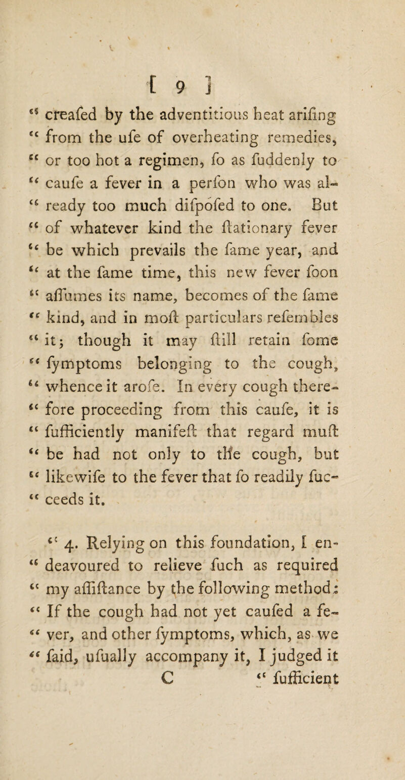 85 creafed by the adventitious heat arifing 88 from the ufe of overheating remedies, cc or too hot a regimen, fo as fuddenly to u caufe a fever in a perfon who was al- u ready too much difpofed to one,, But cc of whatever kind the ftationary fever c‘ be which prevails the fame year, and “ at the fame time, this new fever foon <c affumes its name, becomes of the fame tc kind, and in mod particulars refembles u it; though it may dill retain forne 88 fymptoms belonging to the cough, u whence it arofe. In every cough there- <c fore proceeding from this caufe, it is “ fufficiently manifed that regard mud “ be had not only to the cough, but u likewife to the fever that fo readily fuc- 88 ceeds it. <{ 4. Relying on this foundation, [ en~ a deavoured to relieve fuch as required cc my affiftance by the following method : “ If the cough had not yet caufed a fe~ “ ver, and other fymptoms, which, as we “ faid, ufually accompany it, I judged it C 88 fufficient