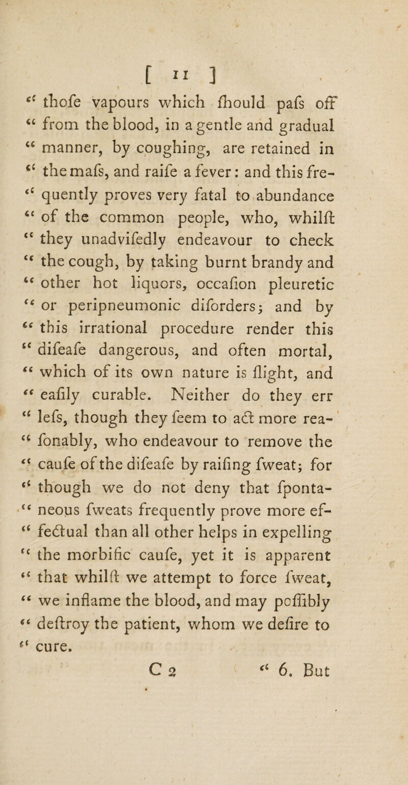 [ ” 3 cf thofe vapours which fhould pafs oft “ from the blood, in a gentle and gradual “ manner, by coughing, are retained in ci themafs, and raife a fever: and thisfre- <c quently proves very fatal to abundance <c of the common people, who, whilft: <c they unadvifedly endeavour to check “ the cough, by taking burnt brandy and “ other hot liquors, occafion pleuretic “ or peripneumonic diforders; and by ie this irrational procedure render this cc difeafe dangerous, and often mortal, “ which of its own nature is flight, and “ eafily curable. Neither do they err <£ lefs, though they feem to adl more rea~ c( fonably, who endeavour to remove the *■ caufe of the difeafe by railing fweat; for <c though we do not deny that fponta- <c neous fweats frequently prove more ef- “ fedtual than all other helps in expelling rc the morbific caufe, yet it is apparent that whilft we attempt to force fweat, “ we inflame the blood, and may pofiibly “ deftroy the patient, whom we defire to “ cure.