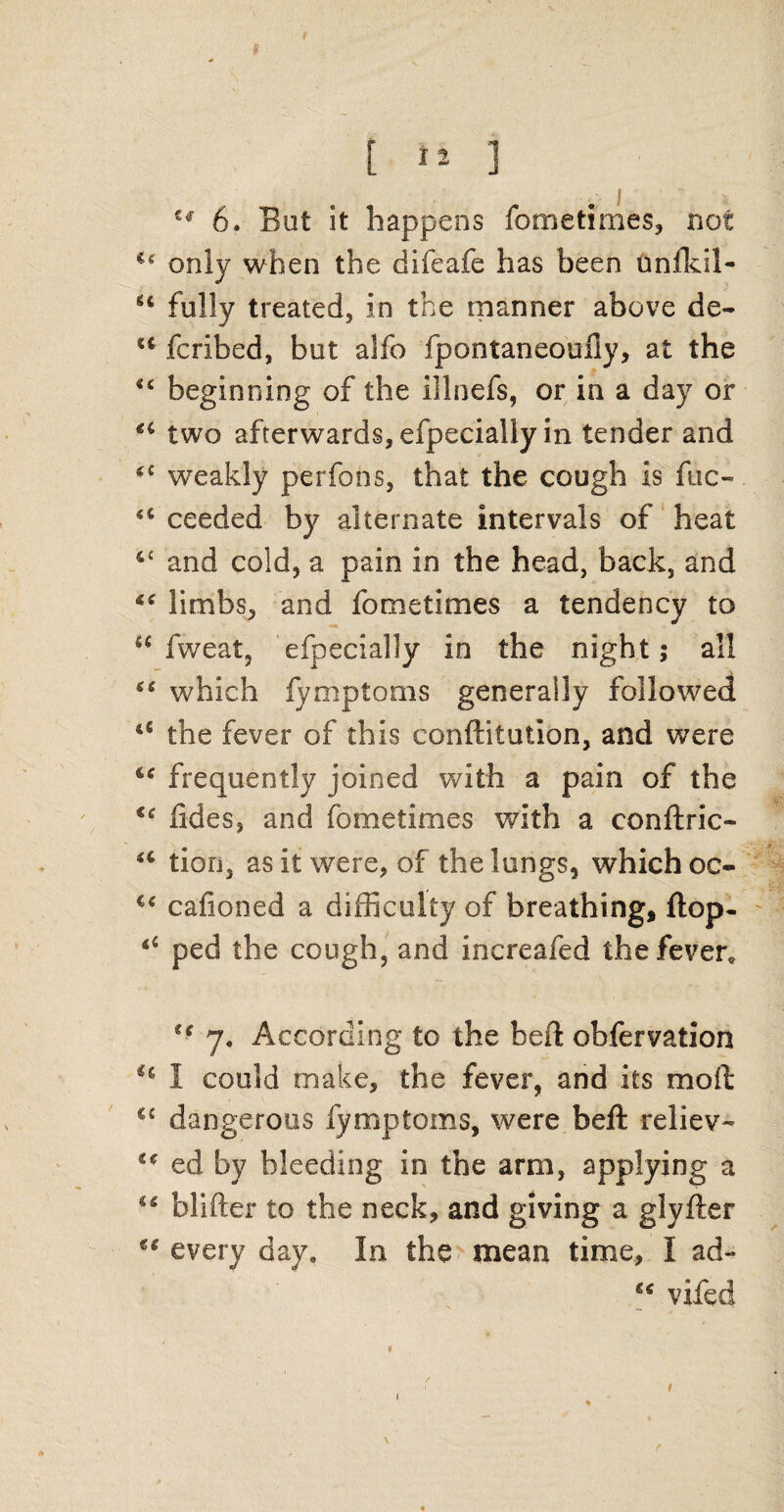 tf [ ] €<r 6. Bat it happens fometimes, not only when the difeafe has been unfkil- u fully treated, in the manner above de- u fcribed, but alfo fpontaneoufiy, at the u beginning of the illnefs, or in a day or two afterwards, efpecially in tender and *£ weakly perfons, that the cough is fuc- <c ceeded by alternate intervals of heat &£ and cold, a pain in the head, back, and “ limbs, and fometimes a tendency to u fweat, efpecially in the night; all which fymptoms generally followed lt the fever of this confutation, and were frequently joined with a pain of the €€ lides, and fometimes with a confine- u tion, as it were, of the lungs, which oc« €< cafioned a difficulty of breathing, flop- “ ped the cough, and increafed the fever, u 7. According to the heft obfervation H I could make, the fever, and its mod C£ dangerous fymptoms, were bell reliev- u ed by bleeding in the arm, applying a 44 blifter to the neck, and giving a glyfter every day. In the mean time, I ad- vifed