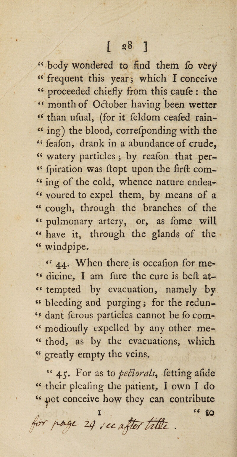 u body wondered to find them fo v&ry *c frequent this year* which I conceive <fe proceeded chiefly from this caufe : the “ month of October having been wetter “ than ufual, (for it feldom ceafed rain- “ ing) the blood, correfponding with the cc feafon, drank in a abundance of crude, u watery particles; by reafon that per- <c fpiration was ftopt upon the firft com- u ing of the cold, whence nature endea- “ voured to expel them, by means of a “ cough, through the branches of the ie pulmonary artery, or, as fome will “ have it, through the glands of the <c windpipe. <c 44. When there is occafion for me- “ dicine, I am fure the cure is befl: at- “ tempted by evacuation, namely by <c bleeding and purging; for the redun- tf dant ferous particles cannot be fo corn- “ modioufly expelled by any other me- (i thod, as by the evacuations, which u greatly empty the veins. <£ 45. For as to peStorals^ fetting afide “ their pleafing the patient, I own I do u jiot conceive how they can contribute