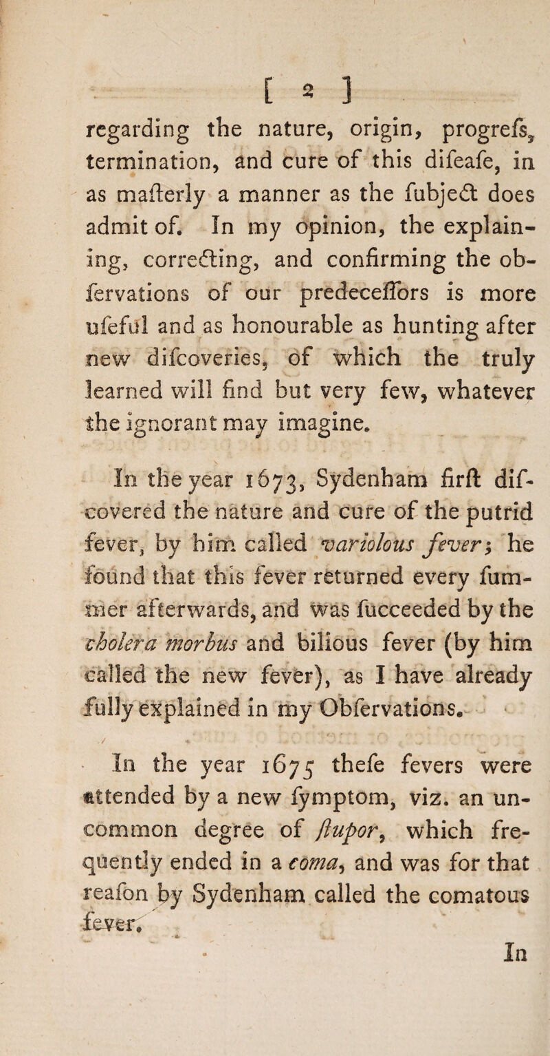 regarding the nature, origin, progrefs, termination, and cure of this difeafe, in as mafterly a manner as the fiibjedt does admit of. In my opinion, the explain¬ ing, correcting, and confirming the ob- fervations of our predeceflors is more ufeful and as honourable as hunting after new difeoveries. of which the truly learned will find but very few, whatever the ignorant may imagine. In the year 1673, Sydenham firft dis¬ covered the nature and cure of the putrid fever, by him called variolous fever; he found that this fever returned every fum- trier afterwards, and was fucceeded by the cholera morbus and bilious fever (by him called the new fever), as I have already fully explained in my Obfervations. ./ f • . a- ; ' .. , 1 •' .' ’, ; In the year 1675 thefe fevers were attended by a new fymptom, viz. an un¬ common degree of jlupor, which fre¬ quently ended in a coma, and was for that reafon by Sydenham called the comatous fever. In