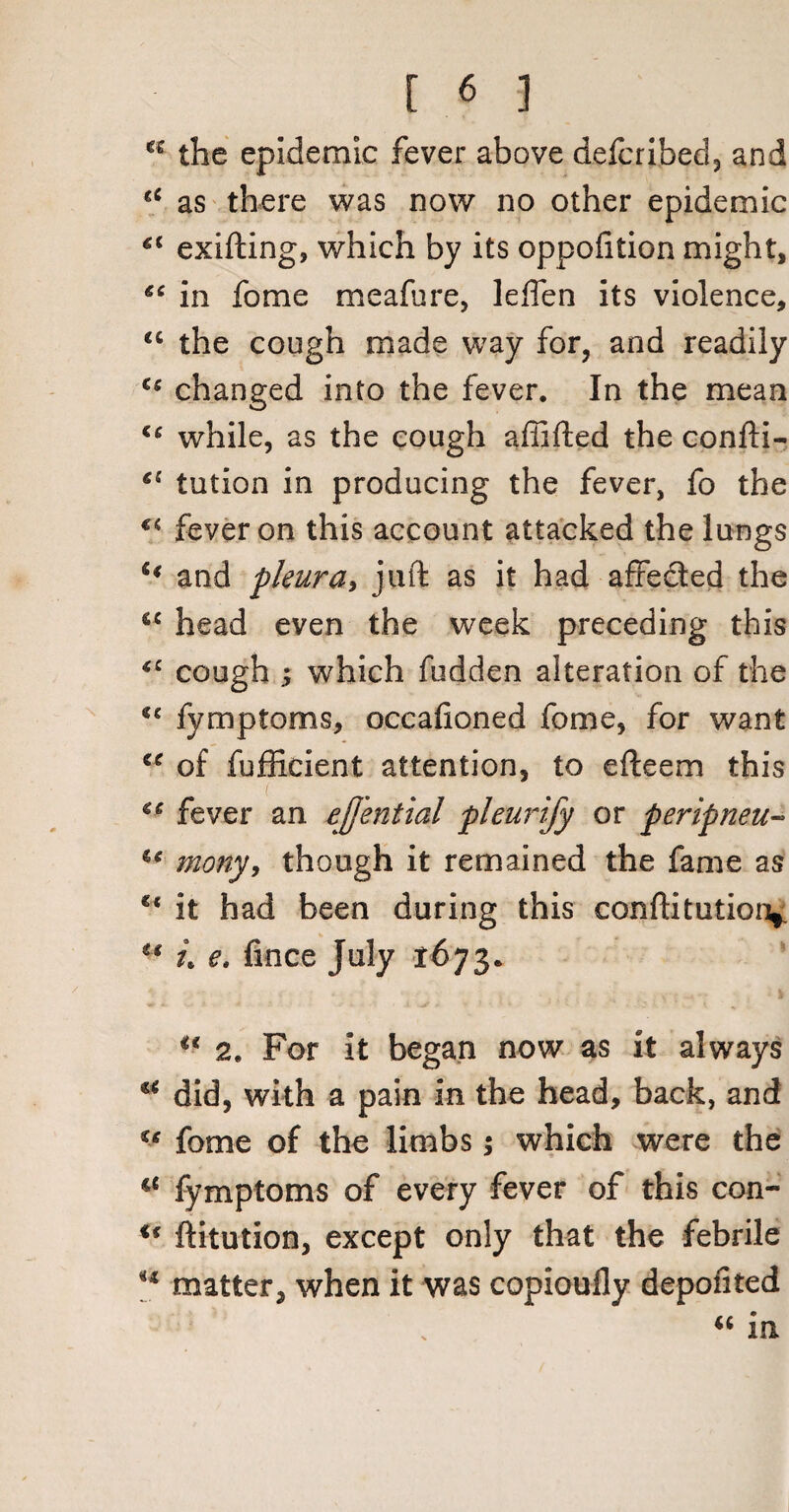 *e the epidemic fever above defcribed, and €‘ as there was now no other epidemic €t exifting, which by its oppofition might, “ in fome meafure, leffen its violence, <c the cough made way for, and readily <c changed into the fever. In the mean <c while, as the cough affifted the confti- el tution in producing the fever, fo the €i fever on this account attacked the lungs u and pleura, juft as it had affe&ed the “ head even the week preceding this <c cough ; which hidden alteration of the fymptoms, occahoned fome, for want “ of fufficient attention, to efteem this €€ fever an ejj'ential pleurijy or peripneu- u mony, though it remained the fame as u it had been during this conftitution* u t\ e. iince July t673. u 2. For it began now as it always u did, with a pain in the head, back, and u fome of the limbs; which were the ie fymptoms of every fever of this con- u ftitution, except only that the febrile u matter, when it was copioufly depofited « in