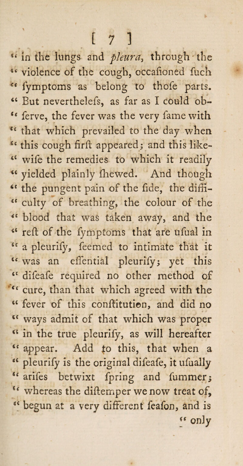 u in the lungs and pleura, through'the violence of the cough, occafioned fuch fymptoms as belong to thofe parts. “ But neverthelefs, as far as I could ob- t( ferve, the fever was the very fame with <c that which prevailed to the day when <c this cough firft appeared; and this like- iC wife the remedies to which it readily *c yielded plainly fhewed. And though <c the pungent pain of the fide, the diffi- tc culty of breathing, the colour of the <c blood that was taken away, and the reft of the fymptoms that are ufual in Sc a pleurify, feemed to intimate that it u was an effential pleurify; yet this <c difeafe required no other method of <c cure, than that which agreed with the <c fever of this conftitutien, and did no i£ ways admit of that which was proper “ in the true pleurify, as will hereafter ie appear. Add Jo this, that when a “ pleurify is the original difeafe, it ufually u arifes betwixt fpring and fummer; u whereas the diftemper we now treat of, *c begun at a very different feafon, and is ** only