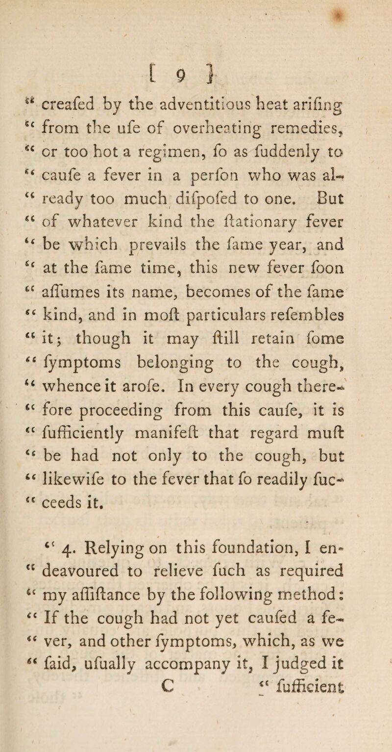 I w [ 9 } ** creafed by the adventitious heat arhing sc from the life of overheating remedies, or too hot a regimen, fo as fuddenly to caufe a fever in a perfon who was ah* <c ready too much difpofed to one. But <c of whatever kind the ftationary fever “ be which prevails the fame year, and £c at the fame time, this new fever foon cc a flumes its name, becomes of the fame “ kind, and in mod particulars refembles “ it; though it may ftill retain feme “ fymptoms belonging to the cough, u whence it arofe. In every cough there- cc fore proceeding from this caufe, it is <c fufficiently manifeft that regard mud “ be had not only to the cough, but “ likewife to the fever that fo readily flic- <c ceeds it. “ 4. Relying on this foundation, I en~ <c deavoured to relieve fuch as required Cc my afliftance by the following method: “ If the cough had not yet caufed a fe- “ ver, and other fymptoms, which, as we “ faid, ufuallv accompany it, I judged it C “ fufficient