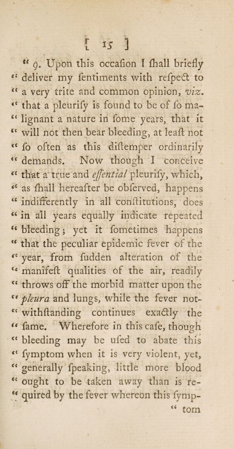 u g. Upon this occafion l {hall briefly £ deliver my fentiments with refpedt to c a very trite and common opinion, viz. c that a pleurify is found to be of fo ma- £ lignant a nature in fome years, that it c will not then bear bleeding, at leaft not c fo often as this diftemper ordinarily c demands. Now though I conceive c that a true and effential pleurify, which, c as fhall hereafter be obferved, happens { indifferently in all conflitutions, does c in all years equally indicate repeated c bleeding; yet it fometimes happens 6 that the peculiar epidemic fever of the c year, from fudden alteration of the 4 manifeft qualities of the air, readily £ throws off the morbid matter upon the c pleura and lungs, while the fever not- £ withftanding continues exadly the * fame. Wherefore in this cafe, though £ bleeding may be ufed to abate this £ fymptom when it is very violent, yet, £ generally fpeaking, little more blood c ought to be taken away than is re- [ quired by the fever whereon this fymp- ££ tom