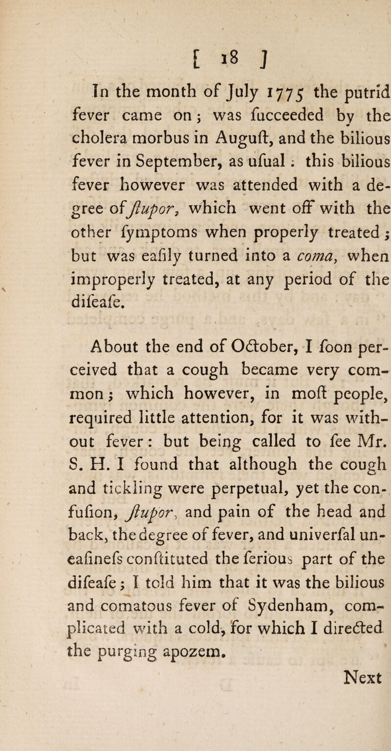 In the month of July 1775 the putrid fever came on; was fucceeded by the cholera morbus in Auguft, and the bilious fever in September, as ufual; this bilious fever however was attended with a de¬ gree of Jlupor, which went off with the other fymptoms when properly treated; but was eafily turned into a coma, when improperly treated, at any period of the difeafe. About the end of Odlober, I foon per¬ ceived that a cough became very com¬ mon ; which however, in mod people, required little attention, for it was with¬ out fever: but being called to fee Mr. S. H. I found that although the cough and tickling were perpetual, yet the con- fufion, Jlupor, and pain of the head and back, the degree of fever, and univerfal un- eafinefs confcituted the ferious part of the difeafe; I told him that it was the bilious and comatous fever of Sydenham, com¬ plicated with a cold, for which I directed the purging apozem. Next