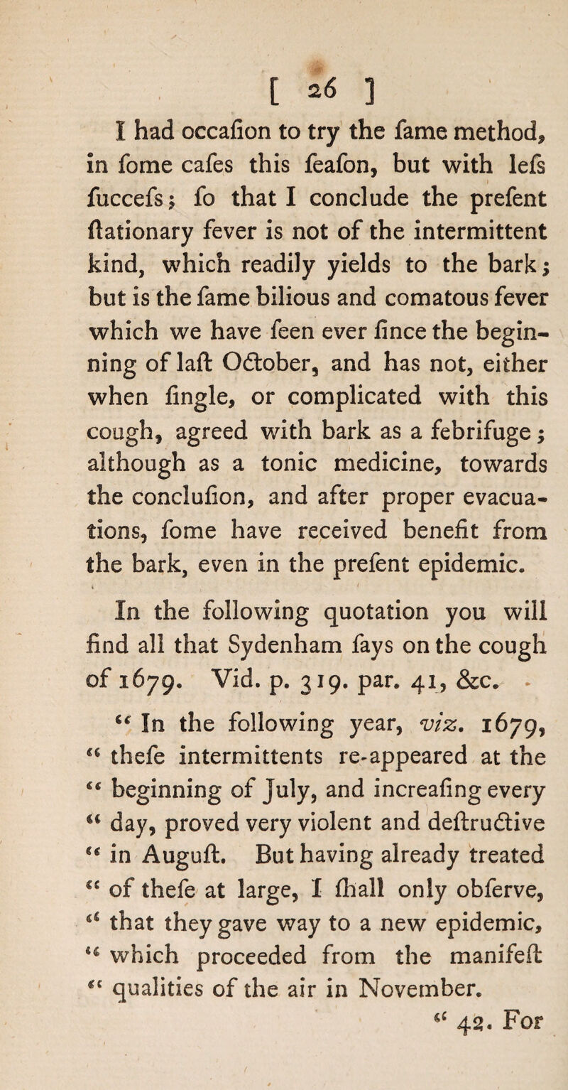 I had occafion to try the fame method, in fome cafes this feafon, but with lefs fuccefs; fo that I conclude the prefent flationary fever is not of the intermittent kind, which readily yields to the bark> but is the fame bilious and comatous fever which we have feen ever fince the begin¬ ning of laft Odober, and has not, either when fingle, or complicated with this cough, agreed with bark as a febrifuge; although as a tonic medicine, towards the conclufion, and after proper evacua¬ tions, fome have received benefit from the bark, even in the prefent epidemic. In the following quotation you will find all that Sydenham fays on the cough of 1679. Vid. p. 319. par. 41, &c. . “ In the following year, viz. 1679, a thefe intermittents re-appeared at the “ beginning of July, and increafing every “ day, proved very violent and deftrudive “ in Auguft. But having already treated “ of thefe at large, I fhall only obferve, a that they gave way to a new epidemic, sc which proceeded from the manifeft qualities of the air in November. 42. For