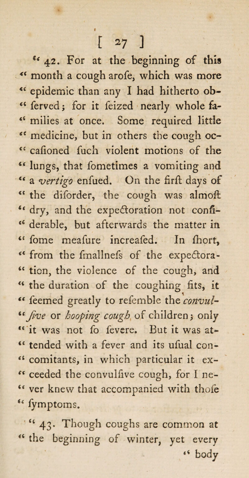 l 27 ] u 42. For at the beginning of this <( month a cough arofe, which was more <c epidemic than any I had hitherto ob- “ ferved; for it feized nearly whole fa- “ milies at once. Some required little tc medicine, but in others the cough oc- <c cafioned fuch violent motions of the “ lungs, that fometimes a vomiting and t€ a vertigo enfued. On the firft days of <c the diforder, the cough was almoft ic dry, and the expectoration not confi- tC derable, but afterwards the matter in <c fome meafure increafed. In fhort, c< from the fmallnefs of the expedtora- “ tion, the violence of the cough, and u the duration of the coughing fits, it “ feemed greatly to refemble the convul- u Jive or booping cough of children; only “ it was not fo fevere. But it was at- <c tended with a fever and its ufual con- “ comitants, in which particular it ex- “ ceeded the convulfive cough, for I ne- u ver knew that accompanied with thofe u fymptoms. Ci 43. Though coughs are common at “ the beginning of winter, yet every