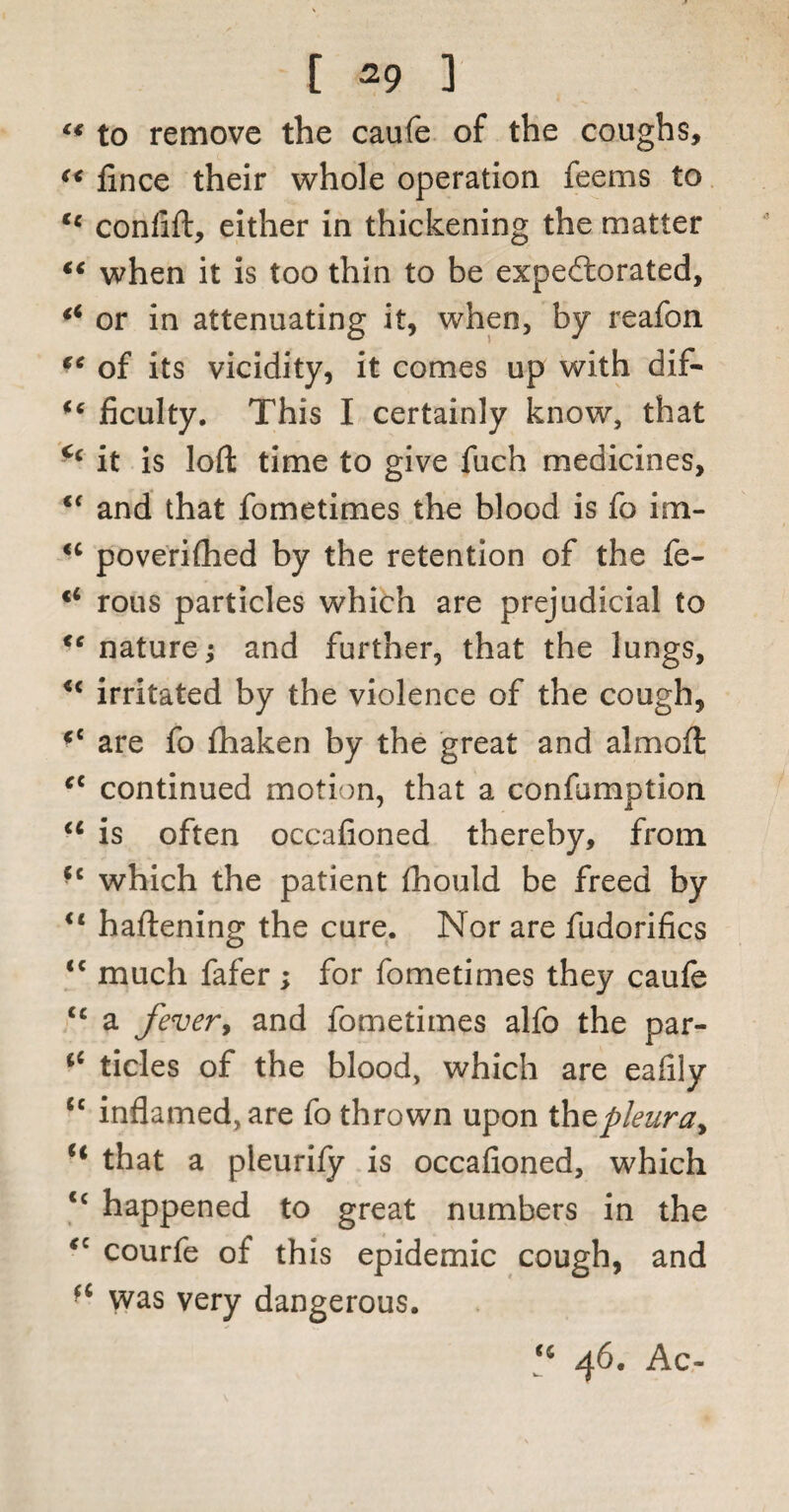 <f to remove the caufe of the coughs, (< lince their whole operation feems to tc conflft, either in thickening the matter “ when it is too thin to be expectorated, (i or in attenuating it, when, by reafon tc of its vicidity, it comes up with dif- “ Acuity. This I certainly know, that c‘ it is loft time to give fuch medicines, te and that fometimes the blood is fo im- <c poverifhed by the retention of the fe- rous particles which are prejudicial to nature; and further, that the lungs, u irritated by the violence of the cough, *c are fo fhaken by the great and almoft cc continued motion, that a confumption u is often occafioned thereby, from fc which the patient fhould be freed by il haftening the cure. Nor are fudorifics <c much fafer; for fometimes they caufe <c a fever, and fometimes alfo the par- tides of the blood, which are eaftly cc inflamed, are fo thrown upon thtpleura^ H that a pleurify is occafioned, which <c happened to great numbers in the <c courfe of this epidemic cough, and a was very dangerous. <fi 46. Ac-