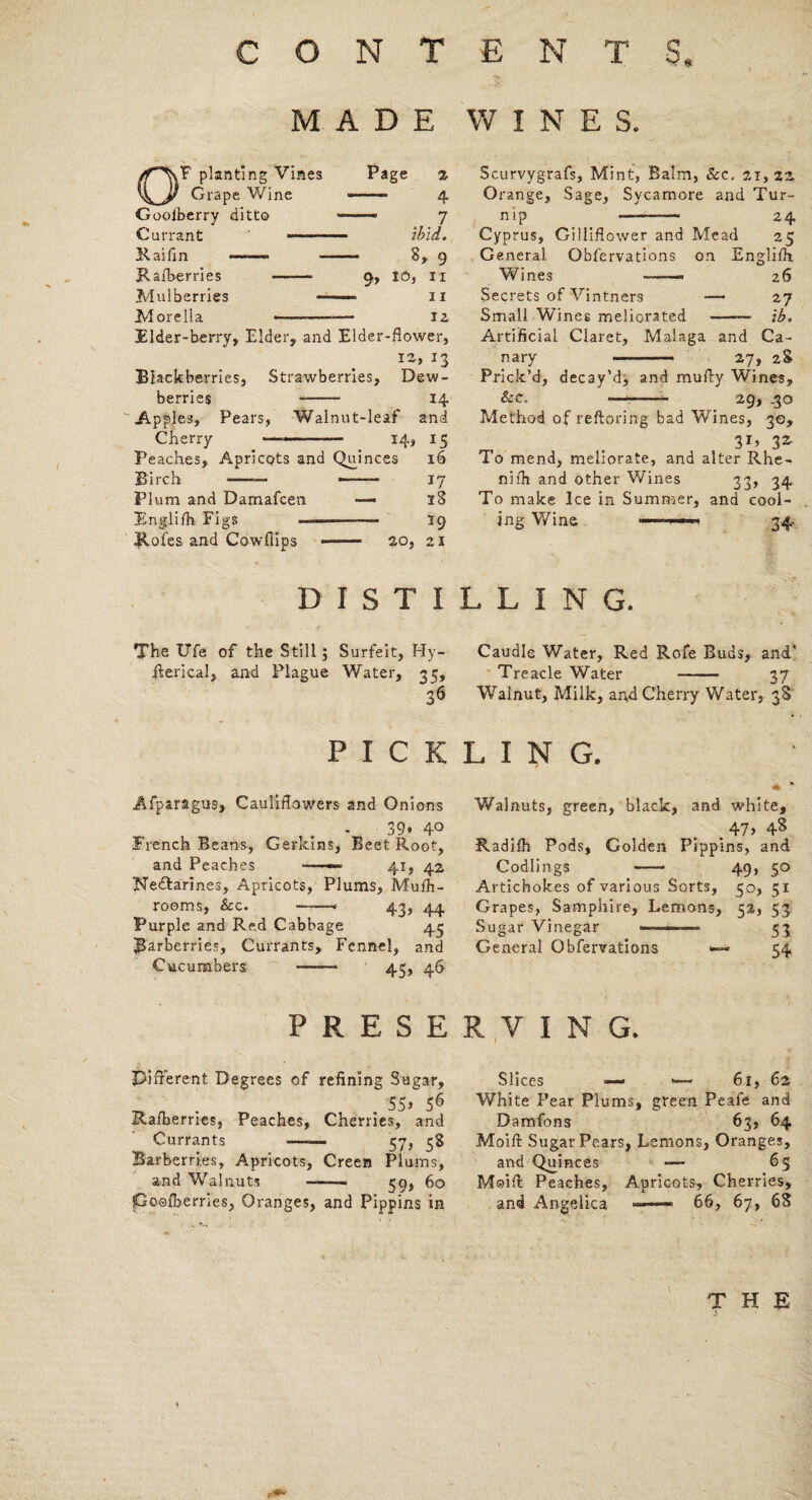 < s MADE WINES. OF planting Vines Grape Wine Goolberry ditto Currant —-— Raifin -- - Raiberries -- Mulberries — Morelia --- Page % -- 4 — 7 ibid. 8, 9 9, 16, II ii iz Elder-berry, Elder, and Elder-flower, 12, 13 Blackberries, Strawberries, Dew¬ berries - 14 Apples, Pears, Walnut-leaf and Cherry ——-.- 14, 15 Peaches, Apricots and Quinces 16 Birch —— —- 17 Plum and Damafcen — 18 Englilh Figs —-—- 39 Holes and Cowflips -- 20, 21 Scurvygrafs, Mint, Balm, &c. 2.1,22. Orange, Sage, Sycamore and Tur¬ nip —— 24 Cyprus, Gilliflower and Mead 25 General Obfervations on English Wines 26 Secrets of Vintners —— 27 Small Wines meliorated -— ib. Artificial Claret, Malaga and Ca¬ nary -—— 27, 28 Prick’d, decay'd, and mufty Wines, &c„ -- 29, ,30 Method of reftoring bad Wines, 30, 3G 32. To mend, meliorate, and alter Rhe- nilh and other Wines 33, 34 To make Ice in Summer, and cool¬ ing Wine n 34. DISTILLING. The Ufe of the Still ; Surfeit, Hy- Rerical, and Plague Water, 35, 36 Caudle Water, Red Rofe Buds, and' Treacle Water - 37 Walnut, Milk, and Cherry Water, 38 PICKLING. Afparagus, Cauliflowers and Onions - 39* 4° French Beans, Gerkins, Beet Root, and Peaches —— 41, 42 Nedlarines, Apricots, Plums, Mufh- rooms, See. * 43, 44 Purple and Red Cabbage 43 barberries, Currants, Fennel, and Cucumbers ——- 45, 46 Walnuts, green, black, and white, .47> 48 Radilh Pods, Golden Pippins, and Codlings -* 49, 50 Artichokes of various Sorts, 50, 51 Grapes, Samphire, Lemons, 52, 53 Sugar Vinegar -- 53 General Obfervations <— 54 PRESERVING. Different Degrees of refining Sugar, . 55> 56 Rafberries, Peaches, Cherries, and Currants ——- 57, 58 Barberries, Apricots, Creen Plums, and Walnuts —-. 59, 60 poofberries, Oranges, and Pippins in Slices —< <— 61, 62 White Pear Plums, green Peafe and Damfons 63, 64 Moifl: Sugar Pears, Lemons, Oranges, and Quinces —- 65 Moifl: Peaches, Apricots, Cherries, and Angelica — 66, 67, 68 T H E