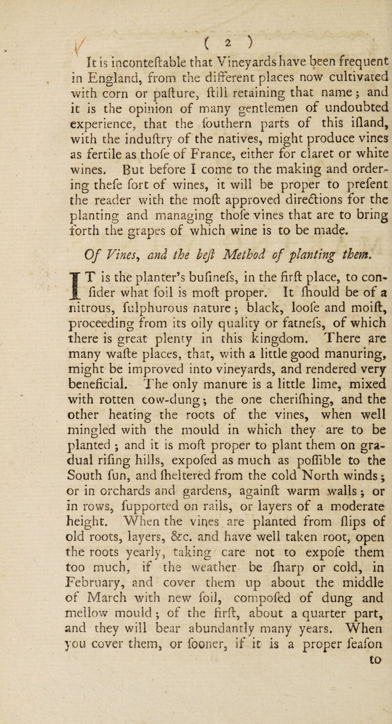 It is inconteftable that Vineyards have been frequent in England, from the different places now cultivated with corn or pafture, (till retaining that name; and it is the opinion of many gentlemen of undoubted experience, that the fouthern parts of this ifland, with the induftry of the natives, might produce vines as fertile as thofe of France, either for claret or white wines. But before I come to the making and order¬ ing thefe fort of wines, it will be proper to prefent the reader with the moft approved diredlions for the planting and managing thofe vines that are to bring forth the grapes of which wine is to be made. Of Vines, and the heft Method of planting them. IT is the planter’s bufinefs, in the firft place, to con- fider what foil is moil proper. It fhould be of a nitrous, fulphurous nature ; black, loofe and moift, proceeding from its oily quality or fatnefs, of which there is great plenty in this kingdom. There are many wafle places, that, with a little good manuring, might be improved into vineyards, and rendered very beneficial. The only manure is a little lime, mixed with rotten cow-dung; the one cherifhing, and the other heating the roots of the vines, when well mingled with the mould in which they are to be planted ; and it is moft proper to plant them on gra¬ dual rifing hills, expofed as much as pofiible to the South fun, and flickered from the cold North winds; or in orchards and gardens, againft warm walls; or in rows, fupportcd on rails, or layers of a moderate height. When the vines. are planted from flips of old roots, layers, &c. and have well taken root, open the roots yearly, taking care not to expofe them too much, if the weather be Aiarp or cold, in February, and cover them up about the middle of March with new foil, eompofed of dung and mellow mould ; of the firft, about a quarter part, and they will bear abundantly many years. When you cover them, or fooner, if it is a proper feafon to