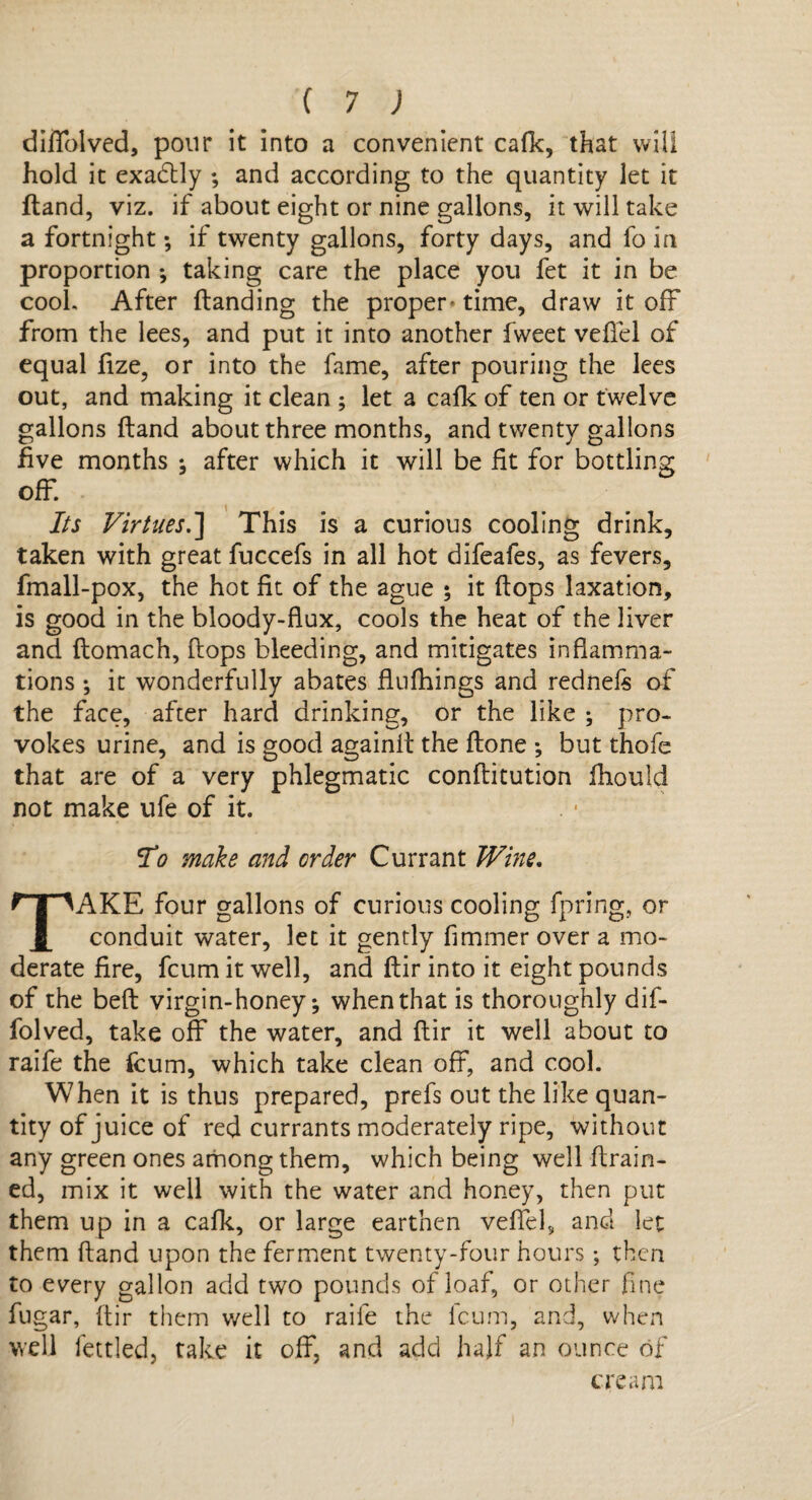 diffolved, ponr it into a convenient cafk, that will hold it exadtly ; and according to the quantity let it (land, viz. if about eight or nine gallons, it will take a fortnight; if twenty gallons, forty days, and fo in proportion *, taking care the place you fet it in be cook After (landing the proper* time, draw it off from the lees, and put it into another fweet vefiel of equal fize, or into the fame, after pouring the lees out, and making it clean ; let a cafk of ten or twelve gallons (land about three months, and twenty gallons five months ; after which it will be fit for bottling off. Its Virtues.'] This is a curious cooling drink, taken with great fuccefs in all hot difeafes, as fevers, fmall-pox, the hot fit of the ague ; it (lops taxation, is good in the bloody-flux, cools the heat of the liver and (lomach, flops bleeding, and mitigates inflamma¬ tions ; it wonderfully abates flufhings and rednels of the face, after hard drinking, or the like ; pro¬ vokes urine, and is good againfl the (lone ; but thofe that are of a very phlegmatic conflitution (hould not make ufe of it. Ho make and order Currant Wine. TAKE four gallons of curious cooling fpring, or conduit water, let it gently fimmer over a mo¬ derate fire, fcum it well, and (lir into it eight pounds of the bed virgin-honey; when that is thoroughly dif- folved, take off the water, and (lir it well about to raife the fcum, which take clean off, and cool. When it is thus prepared, prefs out the like quan¬ tity of juice of red currants moderately ripe, without any green ones among them, which being well drain¬ ed, mix it well with the water and honey, then put them up in a calk, or large earthen veffel9 and let them dand upon the ferment twenty-four hours; then to every gallon add two pounds of loaf, or other fine fugar, dir them well to raife the fcum, and, when well fettled, take it off, and add half an ounce of cream