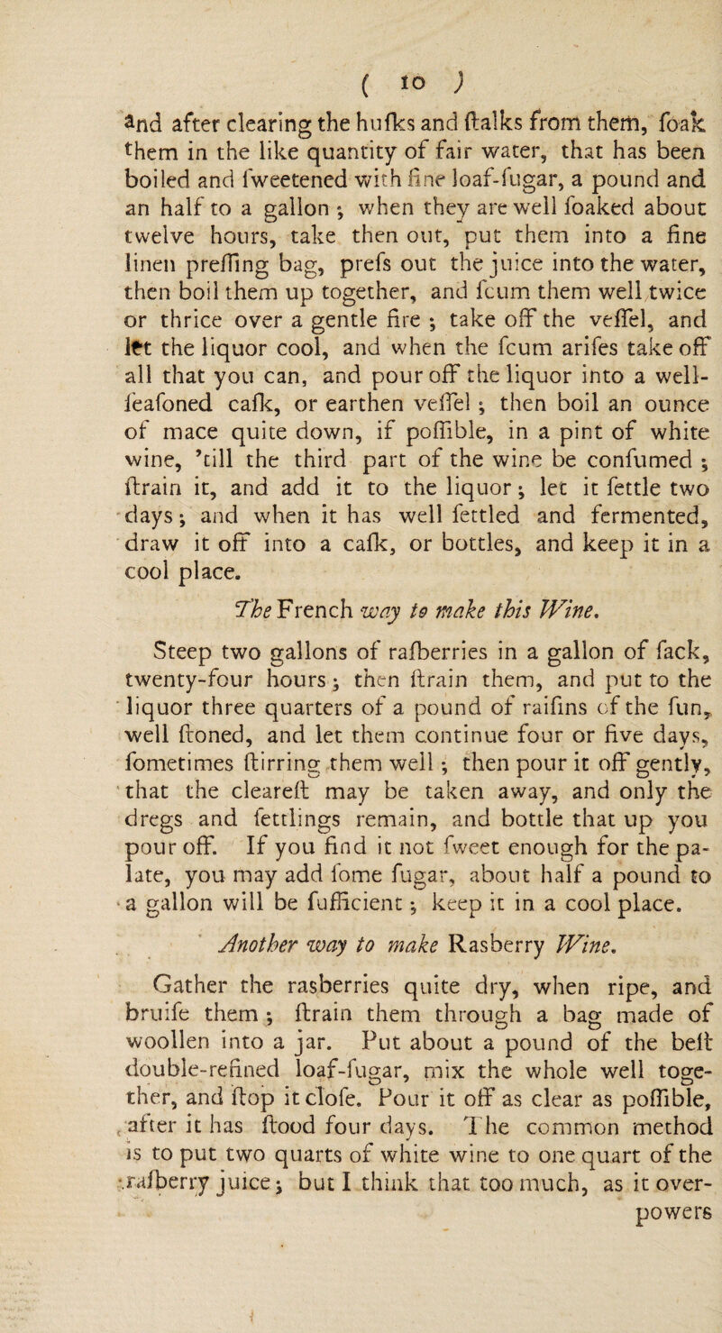 £nd after clearing the hulks and flalks from them, foak them in the like quantity of fair water, that has been boiled and Iweetened with fine loaf-fugar, a pound and an half to a gallon *, when they are well foaked about twelve hours, take then out, put them into a line linen prefTing bag, prefs out the juice into the water, then boil them up together, and fcum them well twice or thrice over a gentle fire ; take off* the velfel, and Itt the liquor cool, and when the fcum arifes take off all that yon can, and pour off the liquor into a well- feafoned cade, or earthen velfel ; then boil an ounce of mace quite down, if poffible, in a pint of white wine, ’till the third part of the wine be confumed *, drain it, and add it to the liquor; let it fettle two days; and when it has well fettled and fermented, draw it off into a cafk, or bottles, and keep it in a cool place. The French way to make this Wine. Steep two gallons of rafberries in a gallon of fack, twenty-four hours; then (train them, and put to the liquor three quarters of a pound of raifms of the fun,, well ftoned, and let them continue four or five days, fometimes dirring them well; then pour it off gently, that the cleared: may be taken away, and only the dregs and fettlings remain, and bottle that up you pour off. If you find it not fweet enough for the pa¬ late, you may add fome fugar, about half a pound to a gallon will be fufficient *, keep it in a cool place. Another way to make Rasberry Wine. Gather the rasberries quite dry, when ripe, and bruife them ; drain them through a bag made of woollen into a jar. Put about a pound of the bell double-refined loaf-fugar, mix the whole well toge- ther, and flop it clofe. Pour it olf as clear as poffible, after it has flood four days. The common method j, * is to put two quarts of white wine to one quart of the *.rafterry juice, j but I think that too much, as it over¬ powers i