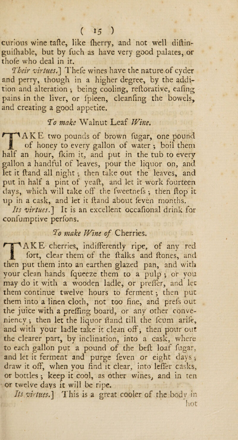 curious wine tafte, like fherry, and not well diftin- guifhable, but by fuch as have very good palates, or thofe who deal in it. Their virtues.] Thefe wines have the nature of cyder and perry, though in a higher degree, by the addi¬ tion and alteration ; being cooling, reftorative, eafing pains in the liver, or fpleen, cleanfing the bowels, and creating a good appetite. To make Walnut Leaf Wine. TAKE two pounds of brown fugar, one pound of honey to every gallon of water ; boil them half an hour, fkim it, and put in the tub to every gallon a handful of leaves, pour the liquor on, and let it Hand all night *, then take out the leaves, and put in half a pint of yeaft, and let it work fourteen days, which will take off the fweetnefs *, then hop it up ih a cask, and let it (land about feven months. Its virtues.] It is an excellent occafional drink for confumptive perfons. To make JVine of Cherries. TAKE cherries, indifferently ripe, of any red fort, clear them of the {talks and (tones, and then put them into an earthen glazed pan, and with your clean hands fqueeze them to a pulp * or you may do it with a wooden ladle, or proffer, and let them continue twelve hours to ferment • then put them into a linen cloth, not too fine, and prefs out the juice with a preffing board, or any other conve- niencv ; then let the liquor hand till the fcum arife, and with your ladle take it clean off j then pour out the clearer part, by inclination, into a cask, where to each gallon put a pound of the bed loaf fugar, and let it ferment and purge feven or eight days ; draw it off, when you find it clear, into lefier casks, or bottles ; keep it cool, as other wines, and in ten or twelve days it will be ripe. Its virtues.] This is a great cooler of the body in hot