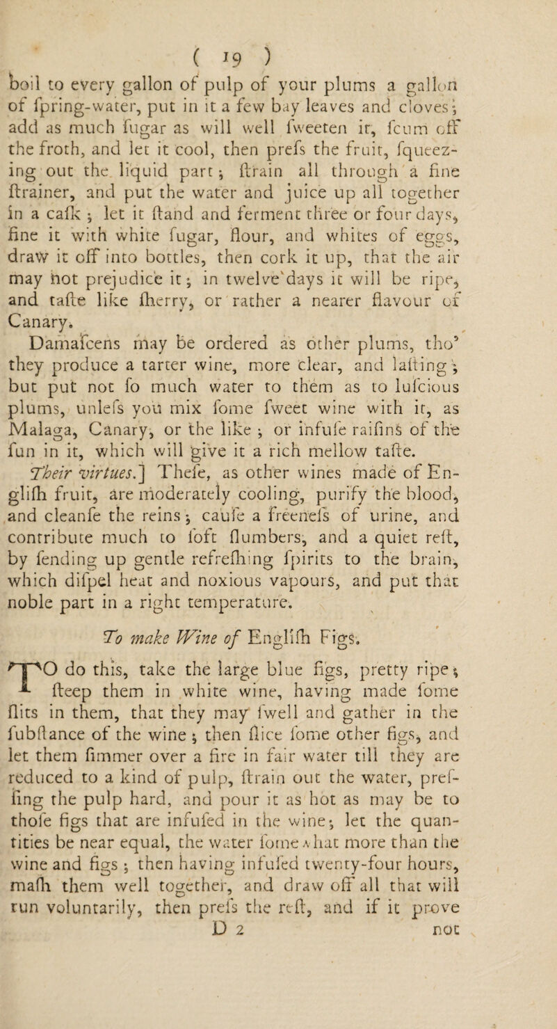 ooil to every gallon of pulp of your plums a gallon of fpring-water, put in it a few bay leaves and cloves; add as much fugar as will well fweeten it, fcnrri off the froth, and let it cool, then prefs the fruit, fqueez- ing out the liquid part; drain all through a fine drainer, and put the water and juice up all together in a calk ; let it hand and ferment three or four days, fine it with white fugar, flour, and whites of eggs, draw it off into bottles, then cork it up, that the air may hot prejudice it; in twelve'days it will be ripe, and tafte like fherry, or rather a nearer flavour of 0 * Canary. Damafcens may be ordered as other plums, tho* they produce a tarter wine, more clear, and lading ; but put not fo much water to them as to lufcious plums, unlefs you mix fome fweet wine with it, as Malaga, Canary, or the like ; or infufe railing of the fun in it, which will give it a rich mellow tade. Their virtues.'] Thefe, as other wines made of En¬ gl ilh fruit, are moderately cooling, purify the blood, and cleanfe the reins ; caufe a freeneis of urine, and contribute much to loft (lumbers, and a quiet red, by fending up gentle refrediing fpirits to the brain, which difpel heat and noxious vapours, and put that noble part in a right temperature. To make Wine of Englifh Figs. qpO do this, take the large blue figs, pretty ripe; deep them in white wine, having made fome Hits in them, that they may fwell and gather in the fubflance of the wine ; then dice fome other figs, and let them flmmer over a fire in fair water till they are reduced to a kind of pulp, drain out the water, pref- ling the pulp hard, and pour it as hot as may be to thole figs that are inrufed in the wine; let the quan¬ tities be near equal, the water fome a hat more than the wine and figs ; then having infufed twenty-four hours, mafh them well together, and draw off all that will run voluntarily, then prefs the red, and if it prove D 2 not \