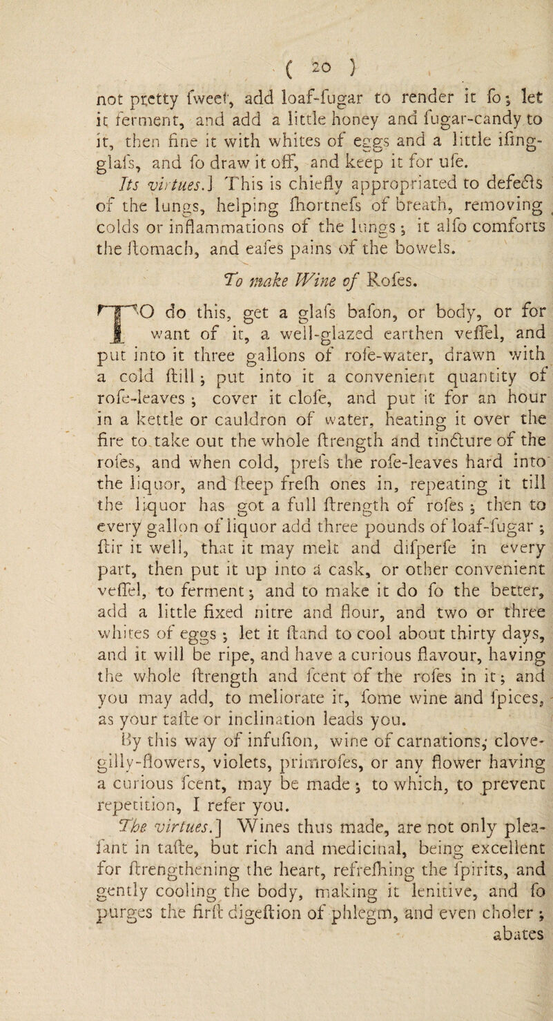 not pretty fweel, add loaf-fugar to render it fo; let it ferment, and add a little honey and fugar-candy to it, then fine it with whites of cses and a little ifing- glafs, and fo draw it off, and keep it for ufe. Its virtues.] This is chiefly appropriated to defects of the lungs, helping fhortnefs of breath, removing colds or inflammations of the lungs ; it alfo comforts the ftomach, and eafes pains of the bowels. To make Wine of Rofes. HpO do this, get a glafs bafon, or body, or for I want of it, a well-glazed earthen veffel, and put into it three gallons of role-water, drawn with a cold (fill; put into it a convenient quantity of rofe-deaves ; cover it clofe, and put it for an hour in a kettle or cauldron of water, heating it over the fire to. take out the whole ftrength and tindture of the rofes, and when cold, prefs the rofe-leaves hard into the liquor, and deep frefh ones in, repeating it till the liquor has got a full ftrength of rofes ; then to every gallon of iiquor add three pounds of loaf-fugar ; fiir it well, that it may melt and difperfe in every part, then put it up into a cask, or other convenient veffel, to ferment; and to make it do fo the better, add a little fixed nitre and flour, and two or three whites of eggs * let it (land to cool about thirty days, and it will be ripe, and have a curious flavour, having the whole ftrength and feent of the rofes in it; and you may add, to meliorate it, fome wine and fpices, as your talte or inclination leads you. By this way of infufion, wine of carnations,* clove- gilly-flowers, violets, primrofes, or any flower having a curious feent, may be made ; to which, to prevent repetition, I refer you. The virtues.] \Vines thus made, are not only plea- fan t in. tafte, but rich and medicinal, being excellent tor flrengthening the heart, refreiliing the fpirits, and gently cooling the body, making it lenitive, and fo purges the firft digeftion of phlegm, and even cooler ; abates