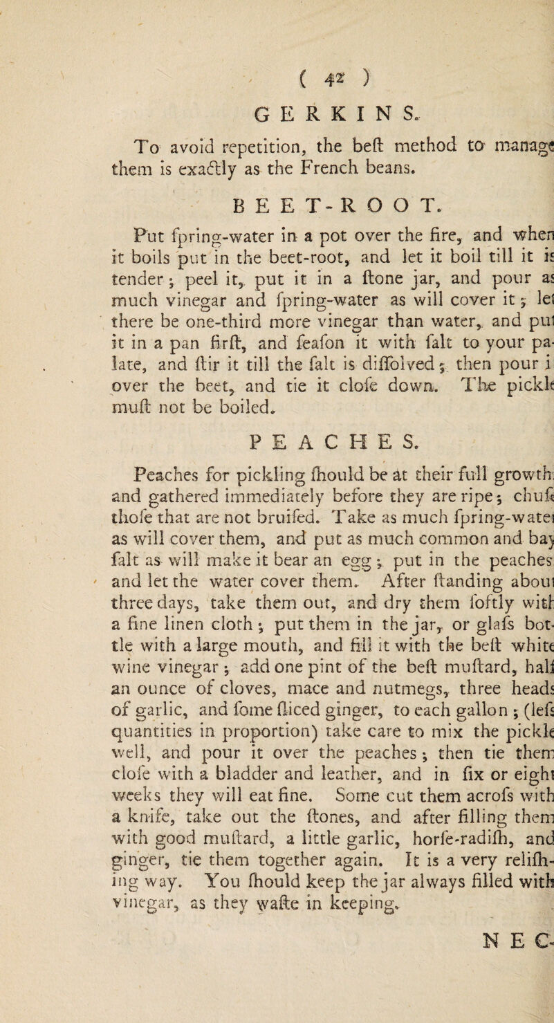 To avoid repetition, the bed method to manage them is exactly as the French beans. B E E T- R O O T. Put fpring-water in a pot over the fire, and when it boils put in the beet-root, and let it boil till it is tender; peel it, put it in a done jar, and pour as much vinegar and fpring-water as will cover it let there be one-third more vinegar than water, and pul it in a pan fird, and feafon it with fait to your pa¬ late, and dir it till the fait is diffolved $ then pour i over the beet, and tie it clofe down. The pickh mud not be boiled. PEACHE S. Peaches for pickling fhould be at their full growth and gathered immediately before they are ripe 5 chufi thofe that are not bruifed. Take as much fpring-watei as will cover them, and put as much common and baj fait as will make it bear an egg ; put in the peaches and let the water cover them. After danding aboui three days, take them out, and dry them foftly witf a fine linen cloth*, put them in the jar, or glafs bot¬ tle with a large mouth, and fill it with the bed whitt wine vinegar; add one pint of the bed mudard, hall an ounce of cloves, mace and nutmegs, three heads of garlic, and fotne diced ginger, to each gallon ; (led quantities in proportion) take care to mix the pickle well, and pour it over the peaches ; then tie them clofe with a bladder and leather, and in fix or eight weeks they will eat fine. Some cut them acrofs with a knife, take out the dones, and after filling them with good mudard, a little garlic, horfe-radifh, and ginger, tie them together again. It is a very relifh- ing way. You fiiould keep the jar always filled with vinegar, as they wade in keeping.