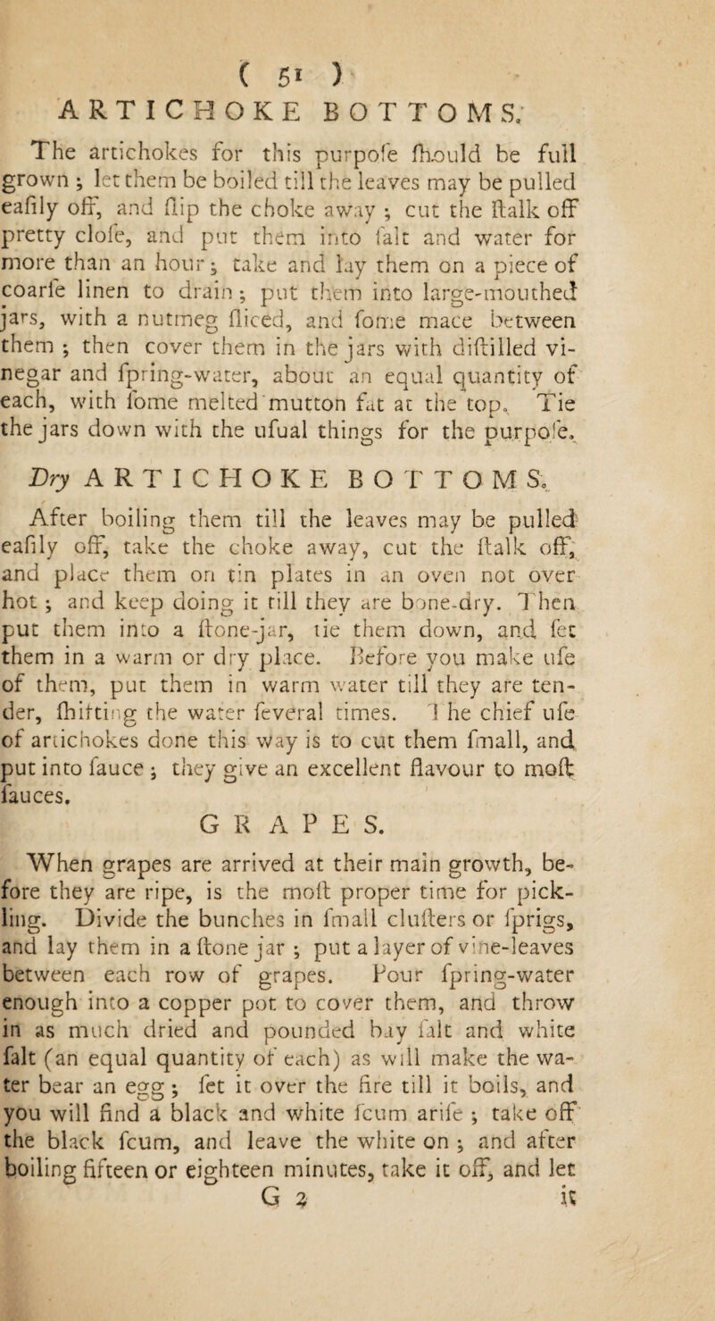 ARTICHOKE BOTTOMS; The artichokes for this purpofe fkould be full grown ^ let them be boiled till the leaves may be pulled eafily off, and flip the choke away ; cut the ftalk off pretty clofe, and put them into fait and water for more than an hour j take and lay them on a piece of coarle linen to drain; put them into large-mouthed jars, with a nutmeg diced, and fome mace between them ; then cover them in the jars with diddled vi¬ negar and fpring-water, about an equal quantity of each, with fome melted mutton fat at the top* Tie the jars down with the ufual things for the purpofe. Dry ARTICHOKE BO T TOM S; < 1 • After boiling them till the leaves may be pulled eafily off, take the choke away, cut the ftalk off, and place them on tin plates in an oven not over hot; and keep doing it rill they are bone-dry. Then put them into a done-jar, tie them down, and, fee them in a warm or dry place. Before you make ufe of them, put them in warm water till they are ten¬ der, fhittir.ff the water feveral times. 1 he chief ufe of artichokes done this Way is to cut them fmall, and. put into fauce ; they give an excellent flavour to mod fauces. G R A P E S. When grapes are arrived at their main growth, be¬ fore they are ripe, is the mod proper time for pick- ling. Divide the bunches in fmall cinders or fprigs, and lay them in a done jar ; put a layer of vfne-leaves between each row of grapes. Pour fpring-water enough into a copper pot to cover them, and throw in as much dried and pounded bay fait and white fait (an equal quantity of each) as will make the wa¬ ter bear an egg ; fet it over the Are till it boils, and you will find a black and white feum arife ; take off the black feum, and leave the white on ; and after boiling fifteen or eighteen minutes, take it off, and let G 3 i%