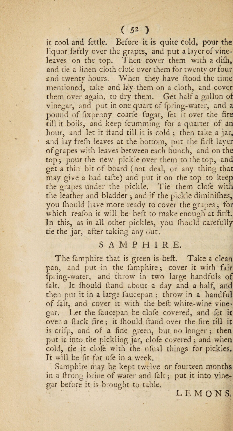 it cool and fettle. Before it is quite cold, pour the liquor foftly over the grapes, and put a layer of vine- leaves on the top. Then cover them with a difti, and tie a linen cloth dole over them for twenty or four and twenty hours. When they have flood the time mentioned, take and lay them on a cloth, and cover them over again, to dry them. Get half a gallon of vinegar, and put in one quart of fpring-water, and a pound of fixpenny coarfe fugar, fet it over the fire till it boils, and keep fcumming for a quarter of an hour, and let it Hand till it is cold ; then take a jar, and lay frefh leaves at the bottom, put the fird layer of grapes with leaves between each bunch, and on the top *, pour the new pickle over them to the top, and get a thin bit of board (not deal, or any thing that may give a bad tafte) and put it on the top to keep the grapes under the pickle. Tie them dole with the leather and bladder ^ and if the pickle diminiflies, you fhould have more ready to cover the grapes; for which reafon it will be bell to make enough at fir ft. In this, as in all other pickles, you fhould carefully tie the jar, after taking any out. SAMPHIRE. The famphire that is green is bed. Take a dean pan, and put in the famphire; cover it with fair fpring-water, and throw in two large handfuls of fait. It fhould Hand about a day and a half, and then put it in a large faucepan ; throw in a handful of fait, and cover it with the bed white-wine vine- gar. Let the faucepan be clofe covered, and fet it over a flack fire •, it fhould dand over the fire till it is crifp, and of a fine green, but no longer ; then put it into the pickling jar, clofe covered ; and when cold, tie it clofe with the ufual things for pickles. It will be fit for ufe in a week. Samphire may be kept twelve or fourteen months in a drong brine of water and fair* put it into vine¬ gar before it is brought to table. LEMONS