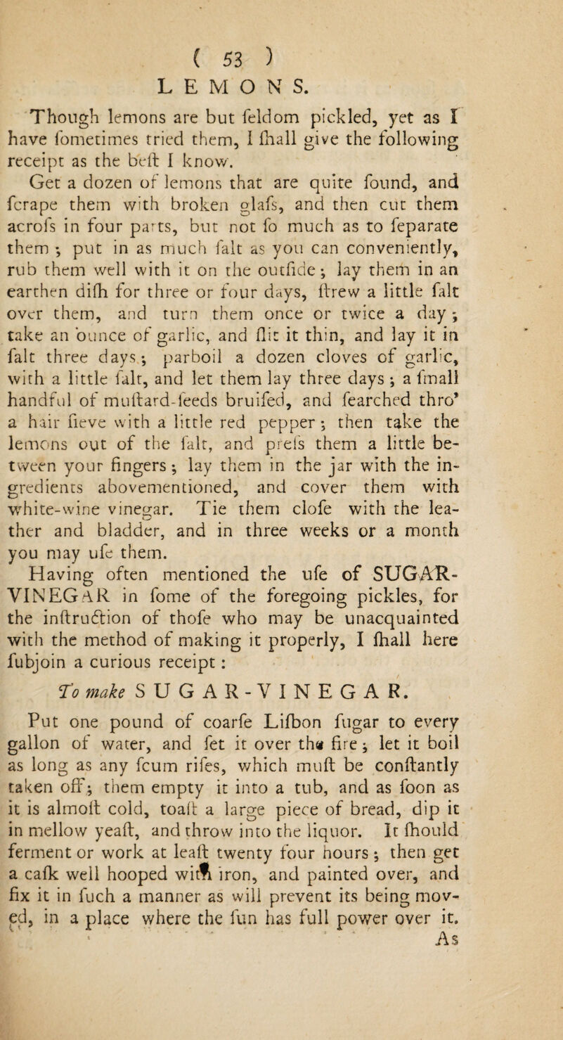 LEMONS. Though lemons are but feldom pickled, yet as I have fometimes tried them, I fhall give the following receipt as the bell I know. Get a dozen of lemons that are quite found, and fcrape them with broken glafs, and then cut them acrols in four parts, but not fo much as to feparate them ; put in as much fait as you can conveniently, rub them well with it on the outfide; lay therh in an earthen difh for three or four days, ftrew a little fait over them, and turn them once or twice a day ; take an ounce of garlic, and flit it thin, and lay it in fait three days-, parboil a dozen cloves of garlic, with a little lalt, and let them lay three days ; a fmall handful of muftard-feeds bruifed, and fearched thro’ a hair neve with a little red pepper ; then take the lemons out of the fait, and prefs them a little be¬ tween your fingers; lay them in the jar with the in¬ gredients abovementioned, and cover them with white-wine vinegar. Tie them clofe with the lea- ther and bladder, and in three weeks or a month you may ufe them. Having often mentioned the ufe of SUGA1G VINEGriR in fome of the foregoing pickles, for the inftruftion of thofe who may be unacquainted with the method of making it properly, I fhall here fubjoin a curious receipt: To make SUGAR-VINEGAR. Put one pound of coarfe Lifbon fugar to every gallon of water, and let it over th« fire ; let it boil as long as any fcum rifes, which muff be conflantly taken off; them empty it into a tub, and as foon as it is almoft cold, toafl a large piece of bread, dip it in mellow yeaft, and throw into the liquor. It fliould ferment or work at leaf! twenty four hours ; then get a calk well hooped wim iron, and painted over, and fix it in fuch a manner as wili prevent its being mov¬ ed, in a place where the fun has full power over it.