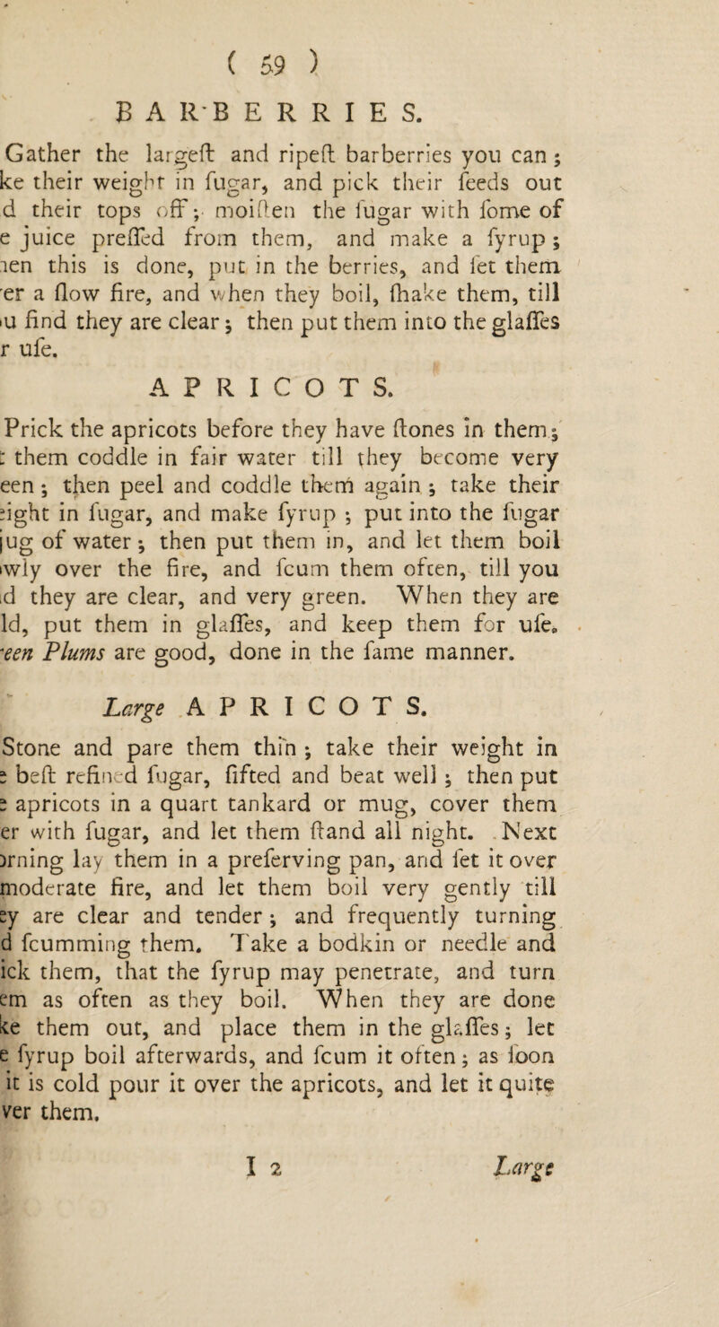 BARBERRIES. Gather the largeft and ripeft barberries you can ; ke their weight in fugar, and pick their feeds out d their tops off; moiflen the fugar with fome of e juice prefTed from them, and make a fyrup ; len this is done, put in the berries, and let them er a (low fire, and when they boil, (hake them, till >u find they are clear; then put them into the glafTes r ufe. APRICOTS. Prick the apricots before they have (hones in them; : them coddle in fair water till they become very een ; then peel and coddle them again ^ take their fight in fugar, and make fyrup ; put into the fugar jug of water*, then put them in, and let them boil iwiy over the fire, and fcum them often, till you id they are clear, and very green. When they are Id, put them in glafTes, and keep them for ufe* •een Plums are good, done in the fame manner. Large APRICOTS. Stone and pare them thin *, take their weight in * beft refined fugar, fifted and beat well ; then put “ apricots in a quart tankard or mug, cover them er with fugar, and let them {hand all night. Next Drning lay them in a preferving pan, and let it over moderate fire, and let them boil very gently till sy are clear and tender ; and frequently turning d fcumming them. T ake a bodkin or needle and ick them, that the fyrup may penetrate, and turn em as often as they boil. When they are done ke them out, and place them in the glafTes; let e fyrup boil afterwards, and fcum it often; as loon it is cold pour it over the apricots, and let it quite ver them. I 2 Large