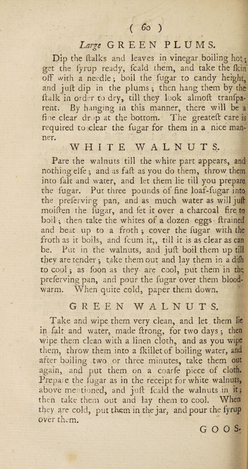 Large GREEN PLUMS. Dip the (talks and leaves in vinegar.boiling hot \ get the fyrup ready, fcaid them, and take the (kin off with a needle; boil the fugar to candy height, and juft dip in the plums; then hang them by the (talk in order to dry, till they look alrnoft tranfpa- rent. By hanging in this manner, there will be a fine clear dr ;p at the bottom. The greateft care is required to clear the fugar for them in a nice man¬ ner. WHITE WALNUTS. Pare the walnuts till the white part appears, and nothing eife *, and as faft as you do them, throw them into fait and water, and let them lie till you prepare the fugar. Put three pounds of fine loaf-fugar into the prefervirg pan, and as much water as will juft moiften the fugar, and fet it over a charcoal fire to boil; then take the whites of a dozen eggs ftrained and beat up to a froth •, cover the fugar with the froth as it boils, and feum it,, till it is as clear as can be. Put in the walnuts, and juft boil them up till they are tender , take them out and lay them in a difti to cool 5 as foon as they- are cool, put them in the; preferving pan, and pour the fugar over them blood- warm. When quite cold, paper them down. G R EEN WALNUTS. Take and wipe them very clean, and let them lie in fait and water, made ftrong, for two days; then wipe them dean with a linen cloth, and as you wipe them, throw them into a fkiiletof boiling water, and after boiling two or three minutes, take them out again, and put them on a coarfe piece of cloth, Prepaie the fugar as in the receipt for white walnuts, above mentioned, and juft fcaid the walnuts in it; then take them out and lay them to cook When they are cold, put th^m in the jar, and pour the fyrup over them.