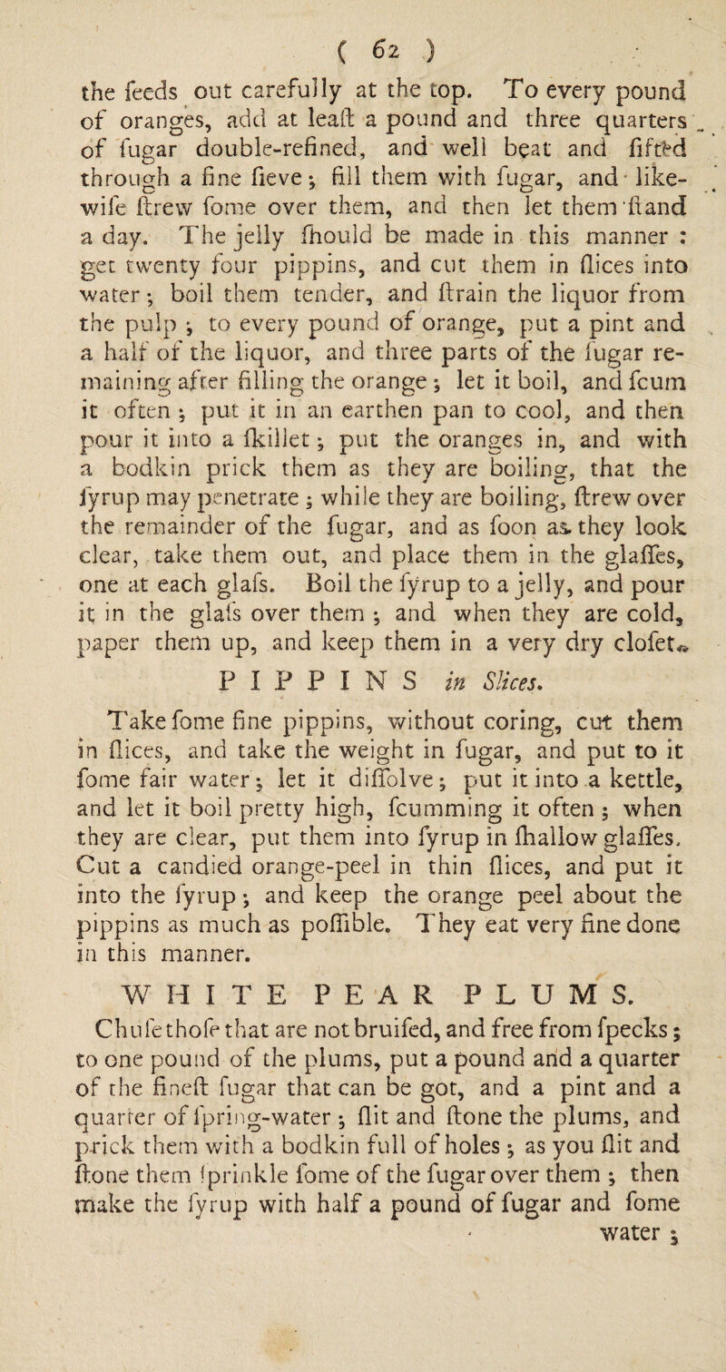 (6 2 ) . • the feeds out carefully at the top. To every pound of oranges, add at lead: a pound and three quarters of fugar double-refined, and well beat and fiftM through a fine fieve; fill them with fugar, and - like- wife ftrew fome over them, and then let them hand a day. The jelly fhould be made in this manner : get twenty four pippins, and cut them in dices into water; boil them tender, and drain the liquor from the pulp ; to every pound of orange, put a pint and a half of the liquor, and three parts of the fugar re¬ maining after filling the orange ; let it boil, and fcum it often ; put it in an earthen pan to cool, and then pour it into a fkillet ; put the oranges in, and with a bodkin prick them as they are boiling, that the fyrup may penetrate ; while they are boiling, ftrew over the remainder of the fugar, and as foon as. they look clear, take them out, and place them in the glades, one at each glafs. Boil the fyrup to a jelly, and pour it in the glafs over them ; and when they are cold, paper them up, and keep them in a very dry clofet* PIPPINS in Slices. Take fome fine pippins, without coring, cut them in dices, and take the weight in fugar, and put to it fome fair water; let it diffolve; put it into a kettle, and let it boil pretty high, fcumming it often 5 when they are dear, put them into fyrup in (hallow glades. Cut a candied orange-peel in thin dices, and put it into the fyrup; and keep the orange peel about the pippins as much as poffible. They eat very fine done in this manner. A WHITE PEAR PLUMS. Chule thole that are notbruifed, and free from fpecks; to one pound of the plums, put a pound and a quarter of the fined: fugar that can be got, and a pint and a quarter of fpring-water ; dit and ftone the plums, and prick them with a bodkin full of holes ; as you dit and ftone them iprinkle fome of the fugar over them ; then make the fyrup with half a pound of fugar and fome