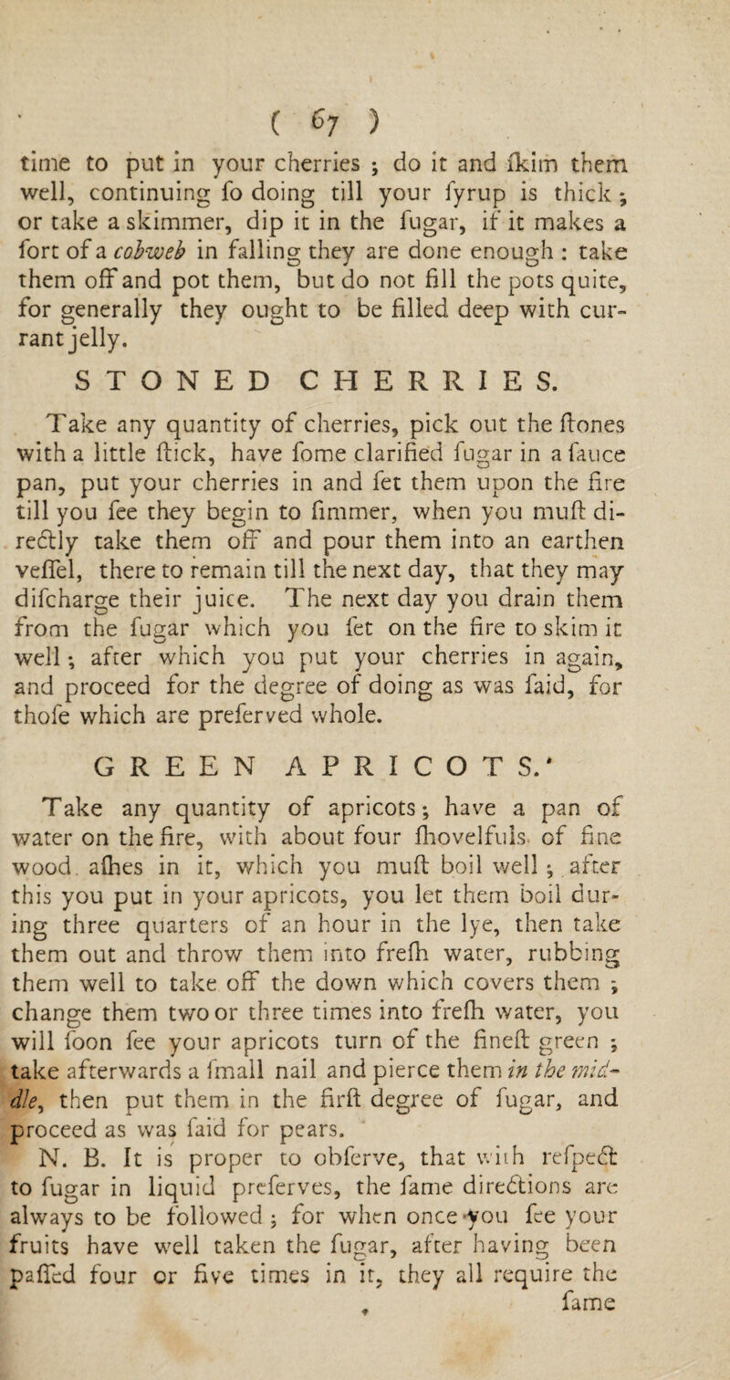 ( 6; ) time to put in your cherries ; do it and ikim them well, continuing fo doing till your iyrup is thick ; or take a skimmer, dip it in the fugar, if it makes a fort of a cobweb in falling they are done enough : take them off and pot them, but do not fill the pots quite, for generally they ought to be filled deep with cur¬ rant jelly. STONED CHERRIES. Take any quantity of cherries, pick out the ftones with a little flick, have fome clarified fugar in a lance pan, put your cherries in and fet them upon the fire till you fee they begin to fimmer, when you mufl di¬ rectly take them off and pour them into an earthen veffel, there to remain till the next day, that they may difcharge their juice. The next day you drain them from the fugar which you fet on the fire to skim it well; after which you put your cherries in again, and proceed for the degree of doing as was faid, for thofe which are preferved whole. GREEN APRICOTS.* Take any quantity of apricots; have a pan of water on the fire, with about four fhovelfuls. of fine wood, afhes in it, which you mufl boil well ; after this you put in your apricots, you let them boil dur¬ ing three quarters of an hour in the lye, then take them out and throw them into frefh water, rubbing them well to take off the down which covers them ; change them two or three times into frefh water, you will foon fee your apricots turn of the finefl green ; take afterwards a fmall nail and pierce them in the mid- die, then put them in the firft degree of fugar, and proceed as was faid for pears. N. B. It is proper to obferve, that with refpeCt to fugar in liquid preferves, the fame directions are always to be followed; for when once you fee your fruits have well taken the fugar, after having been paired four cr five times in it, they all require the fame