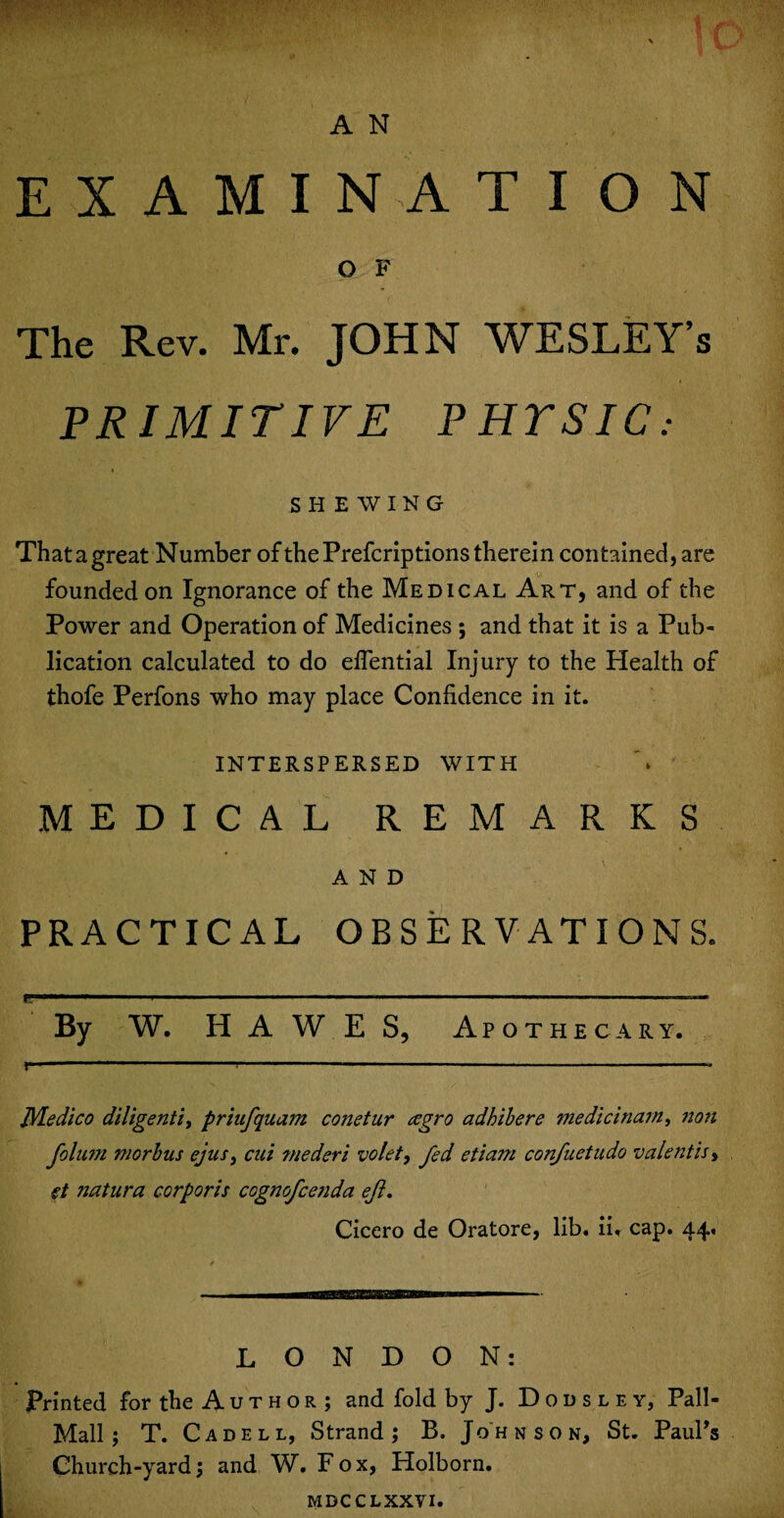 EXAMINATION O F The Rev. Mr. JOHN WESLEY’s PRIMITIVE PHTSIC: SHEWING That a great Number of thePrefcriptions therein contained, are founded on Ignorance of the Medical Art, and of the Power and Operation of Medicines ; and that it is a Pub¬ lication calculated to do eflential Injury to the Health of thofe Perfons who may place Confidence in it. INTERSPERSED WITH MEDICAL REMARKS AND PRACTICAL OBSERVATIONS. By W. H A W E S, Apothecary. Medico diligently priufquam conetur cegro adhibere medicinarn, non folum morbus ejus, cui ?nederi volet, fed etiam confuetudo valent is> e.t natura corporis cognofcenda ejl. Cicero de Oratore, lib. ii. cap. 44, LONDON: Printed for the Author ; and fold by J. Dodslev, Pall- Mall ; T. C a d e l l, Strand ; B. J oh nson, St. Paul's Church-yard; and W. Fox, Holborn. mdcclxxvi.