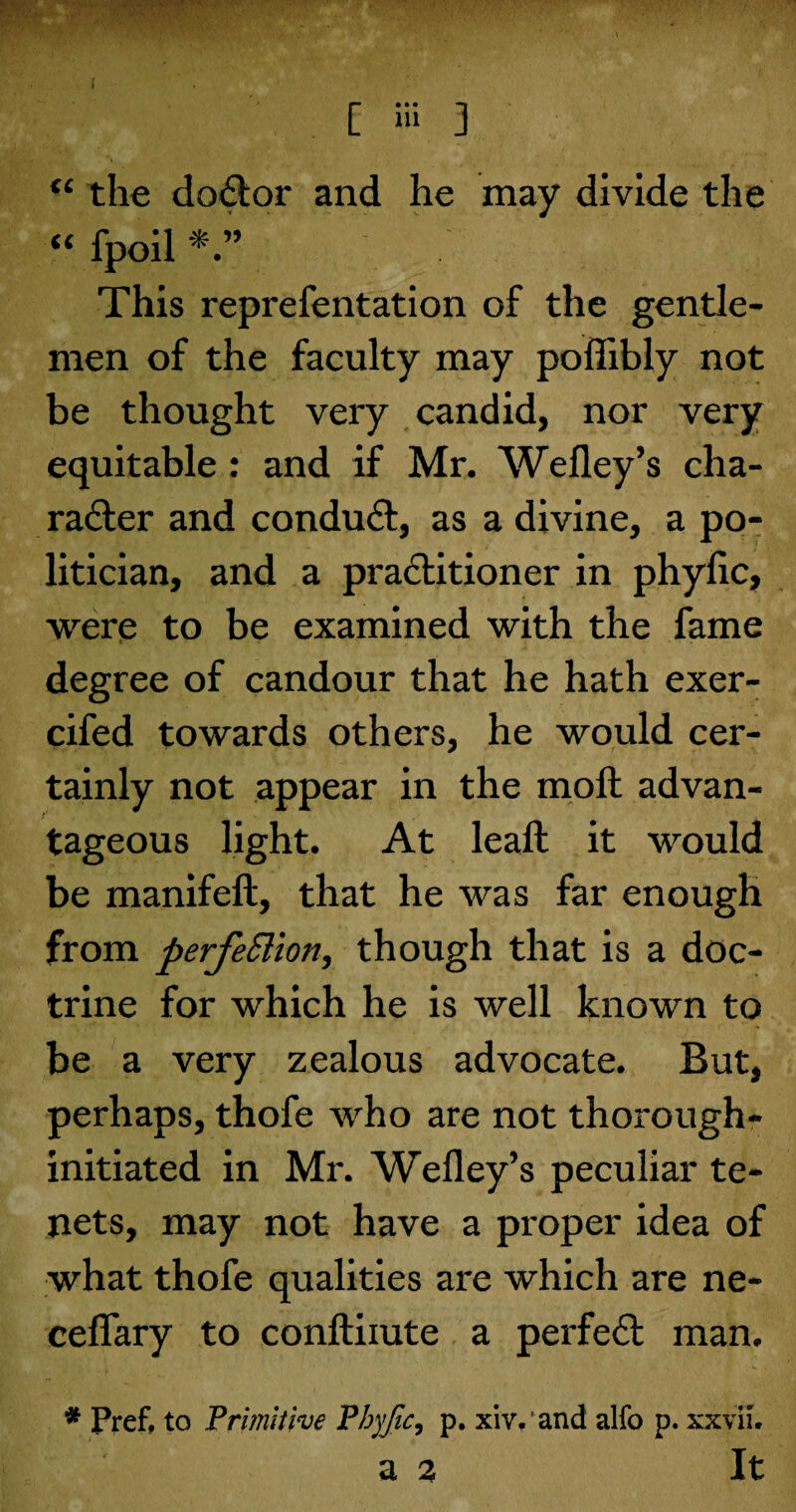 “ the doClor and he may divide the “ fpoil This reprefentation of the gentle¬ men of the faculty may poffibly not be thought very candid, nor very equitable: and if Mr. Wefley’s cha¬ racter and conduCt, as a divine, a po¬ litician, and a practitioner in phylic, were to be examined with the fame degree of candour that he hath exer- cifed towards others, he would cer¬ tainly not appear in the molt advan¬ tageous light. At leaft it would be manifelt, that he was far enough from perfection, though that is a doc¬ trine for which he is well known to be a very zealous advocate. But, perhaps, thofe who are not thorough- initiated in Mr. Wefley’s peculiar te¬ nets, may not have a proper idea of what thofe qualities are which are ne- ceflary to conftiiute a perfeCt man. * Pref, to 'Primitive Phyfic, p. xiv.'and alfo p. xxviL a 2 It