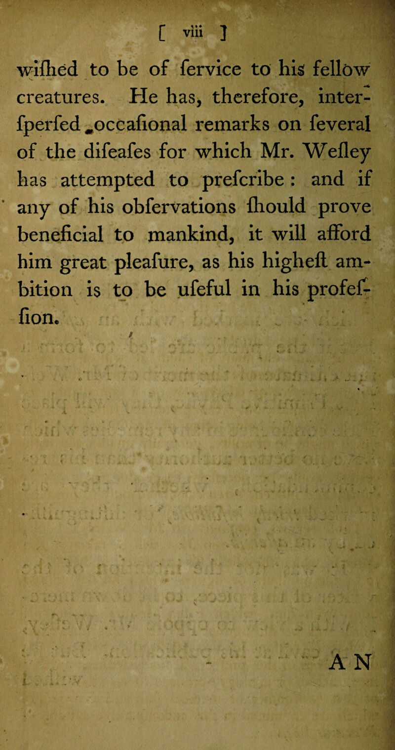 wifhed to be of fervice to his fellow creatures. He has, therefore, inter- fperfed .occafional remarks on feveral of the difeafes for which Mr. Wefley has attempted to prefcribe: and if any of his obfervations fliould prove beneficial to mankind, it will afford him great pleafure, as his highefl am¬ bition is to be ufeful in his profef- fion.
