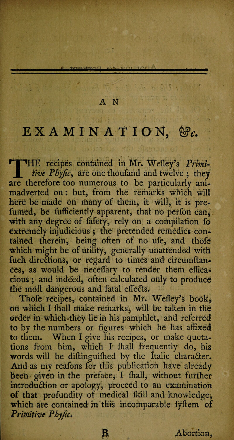 Am,Am* A N / ' > ^ EXAMINATION, ®C. i ; . - . • ' *J * s THE recipes contained in Mr* Wefley’s Primi¬ tive Phyjtc, are one thoufand and twelve ; they are therefore too numerous to be particularly ani¬ madverted on: but, from the remarks which will here be made on many of them, it will, it is pre¬ fumed, be fufficiently apparent, that no perfon can, with any degree of fafety, rely on a compilation fo extremely injudicious ; the pretended remedies con¬ tained therein, being often of no ufe, and thofe which might be of utility, generally unattended with ftich dire&ions, or regard to times and circumftan* ces, as would be neceffary to render them effica¬ cious ; and indeed, often calculated only to produce the moft dangerous and fatal effects. Thofe recipes, contained in Mr. Wefley’s book* on which I fhall make remarks, will be taken in the order in which >they lie in his pamphlet, and referred to by the numbers or figures which he has affixed to them. When I give his recipes, or make quota¬ tions from him, which I fhall frequently do, his words will be diflinguifhed by the Italic character. And as my reafons for this publication have already been given in the preface, I fhall, without further introdu&ion or apology, proceed to an examination of that profundity of medical fkill and knowledge, which are contained in this incomparable fyftem of Primitive Phyftc. B Abortion,