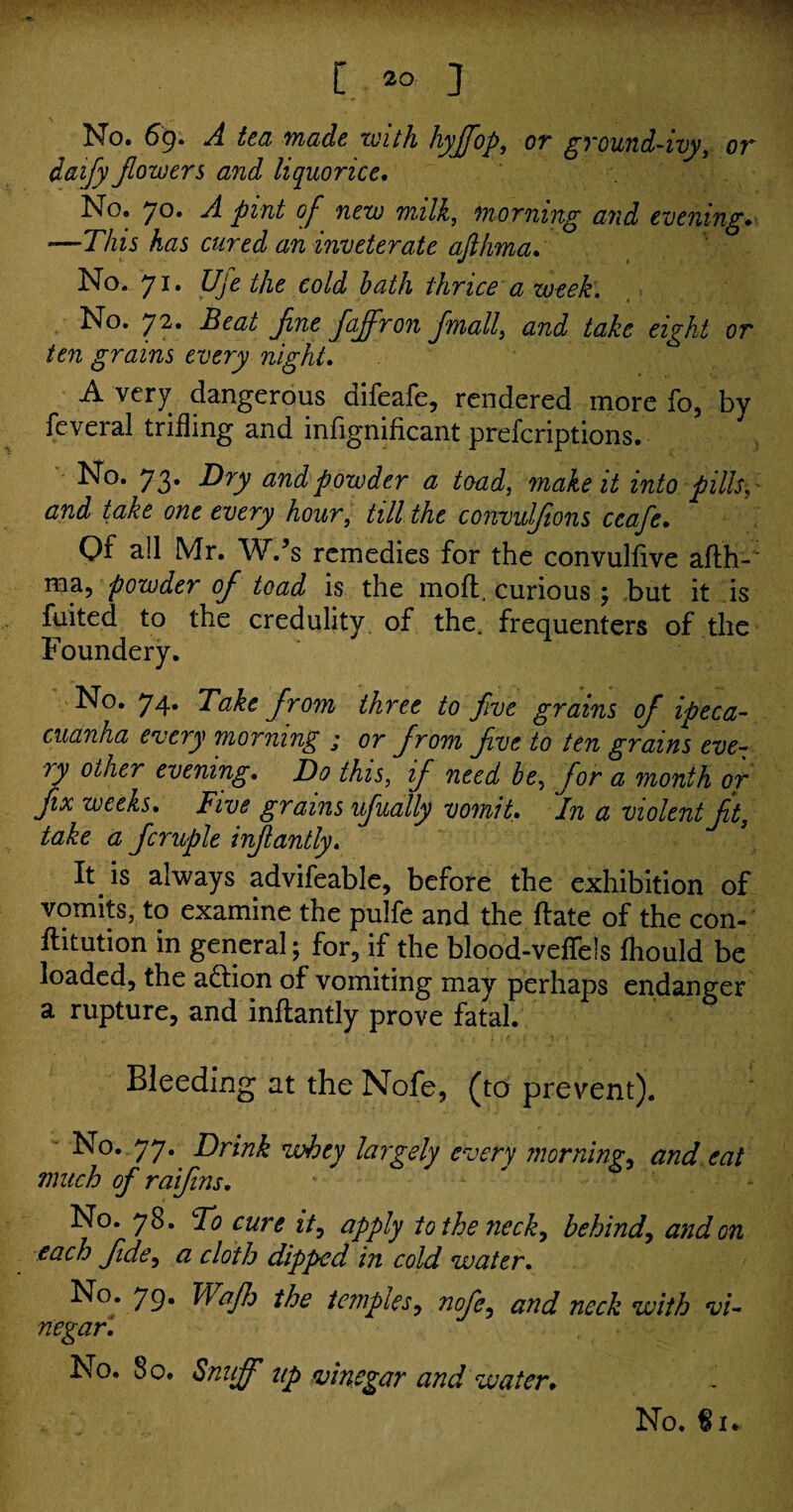 [.,*» ] No. 69. A tea made zuith hyflfop, or ground-ivy, or daify flowers and liquorice. No. 70. A pint of new milk, morning and evening. —This has cured an inveterate afthma. No. 71. Uje the cold hath thrice a week. No. 72. flajfron flmall} and take eight or ten grains every night. A very dangerous difeafe, rendered more fo, by fcveral trifling and infignificant prefcriptions. No. 73. Dry and powder a toad, make it into pills, and take one every hour, #// the convulsions ceafe* Of all Mr. W.’s remedies for the convulfive afih-' ma, powder of toad is the mod, curious ; but it is fuited to the credulity of the. frequenters of the Founder y. No. 74. Take flrom three to five grains of ipeca¬ cuanha every morning ; or flrom Jive to ten grains eve¬ ry other evening. Do this, ifl need he, flor a month or fix weeks. Five grains uflually vomit. 'in a violent Jit, take a flcruple inflantly. It is always advifeable, before the exhibition of vomits, to examine the pulfe and the date of the con- fhtution in general; for, if the blood-veffeis fhould be loaded, the action of vomiting may perhaps endanger a rupture, and inflantly prove fatal. Bleeding at the Nofe, (to prevent). No. 77. Drink whey largely every mornings and eat much of raiflins. No. 78. To cure it, apply to the neck, behind, and on each fide, a cloth dipped in cold water. No. 79. Waflh the temples, nofe, and neck with vi¬ negar. No. 80. Snuff up vinegar and water* No. €1.