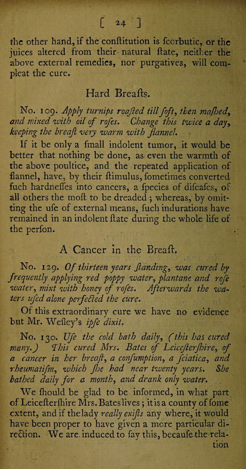 ■ ' C 24 ] the other hand, if the conftitution is fccrbutic, or the juices altered from their natural ft ate, neither the above external remedies, nor purgatives, will com- pleat the cure. Hard Breads. No. 109. Apply turnips roajied till /oft, then mafhed, and mixed with oil of rofes, Change this twice a day, keeping the breajl very warm with flannel. If it be only a fmall indolent tumor, it would be better that nothing be done, as even the warmth of the above poultice, and the repeated application of flannel, have, by their ftimulus, fometimes converted fuch hardneftes into cancers, a fpecies of difeafes, of all others the moft to be dreaded ; whereas, by omit¬ ting the ufe of external means, fuch indurations have remained in an indolent ftate during the whole life of the perfon. A Cancer in the Bread, No. 129. Of thirteen years /landing, was cured by frequently applying red poppy water, plantane and rofe water, mixt zvith honey of rofes, Afterwards the wa¬ ters ufed alone perfected the cure. Of this extraordinary cure we have no evidence but Mr. Weiley’s ipfe dixit. No. 130. Ufe the cold bath daily, (this has cured many,) This cured Mrs, Bates of Leicejlerfhire, of a cancer in her breaft, a confumption, a fciatica, and rheumatifm, which fe had near twenty years, She bathed daily for a month, and drank only water. We fhould be glad to be informed, in what part of Leicefterfhire Mrs. Bates lives; it is a county of fome extent, and if the lady really exifs any where, it would have been proper to have given a more particular di¬ rection. We are. induced to fay this, becaufe the rela¬ tion