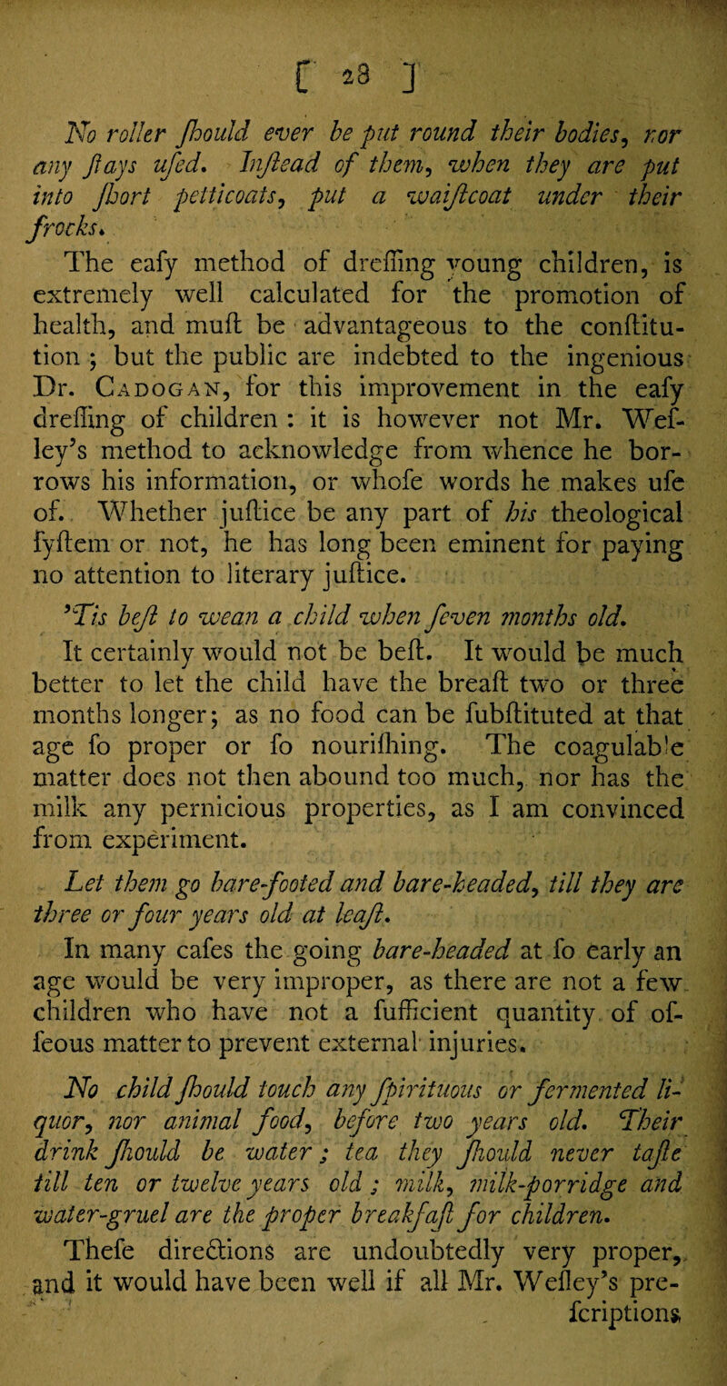 [' 28 J k . No roller Jhould ever be put round their bodies, nor any flays ufed. Jnftead of them, when they are put into Jhort petticoats, put a waiftcoat under their frocks. The eafy method of drefiing voting children, is extremely well calculated for the promotion of health, and mu ft be advantageous to the conflitu- tion ; but the public are indebted to the ingenious Dr. C a dog an, for this improvement in the eafy drefiing of children : it is however not Mr. Wef- ley3s method to acknowledge from whence he bor¬ rows his information, or whofe words he makes ufe of. Whether juflice be any part of his theological fyftem or not, he has long been eminent for paying no attention to literary juflice. 9Tis beflt to wean a child when /even months old. It certainly would not be befl. It would be much better to let the child have the break two or three months longer; as no food can be fubflituted at that age fo proper or fo nourifhing. The coagulable matter does not then abound too much, nor has the milk any pernicious properties, as 1 am convinced from experiment. Let them go barefooted and bare-headed, till they are three or four years old at leaft. In many cafes the going bare-headed at fo early an age would be very improper, as there are not a few children who have not a fufficient quantity of of- feous matter to prevent external injuries. No child Jhould touch any fpirituous or fermented li¬ quor, nor animal food, before two years old. Lheir drink fioidd be water; tea they fhoidd never tafie till ten or twelve years old; milk^ ?niik-porridge and water-gruel are the proper breakfaf for children. Thefe directions are undoubtedly very proper, and it would have been well if all Mr. Wefley’s pre- feriptions,