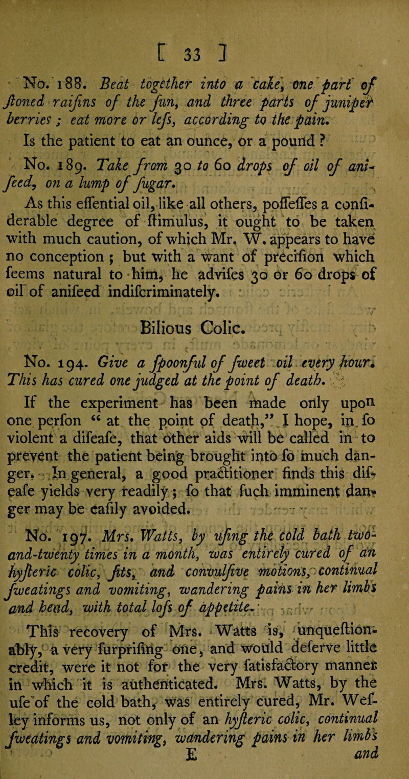 No. 188. Beat together into a ~cake> one part of Jloned raifins of the fun, and three parts of juniper berries ; eat more or lefs, according to the pain. Is the patient to eat an ounce, or a pound ? No. 189. Take from 30 to 60 drops of oil of anU feed, on a lump of fugar. As this effential oil, like all others, poffeffes a confi- derable degree of fHmulus, it ought to be taken with much caution, of which Mr, W. appears to have no conception ; but with a want of precision which feems natural to him, he advifes 30 or 60 drops of oil'of anifeed indifcriminately. Bilious Colic. No. 194. Give a fpoonful of fweet oil every fyouri This has cured one judged at the point of death. If the experiment has been ihade only upon one perfon “ at the point of death,” I hope, in fo violent a difeafe, that other aids will be called in to prevent the patient being brought intofo much dan¬ ger. In general, a good pra&itioner finds this dif* eafe yields very readily; fo that fuch imminent dan* ger may be eafily avoided. No. 197. Mrs. Watts, by ufing the cold bath two- and-twenty times in a month, was entirely cured of an hyfieric colic, fts} and convulfive motionspcontinual fweatings and vomiting, wandering pains in her limbs and head, with total lofs of appetite. ■ - ; — - This recovery of Mrs. Watts 19, unqueftion- ably, a very furprifing one, and would deferve little credit, were it not for the very fatisfa&ory manner in which it is authenticated. Mrs. Watts, by the ufe of the cold bath, was entirely cured, Mr. Wef- ley informs us, not only of an hyjleric colic, continual fweatings and vomiting, wandering pains in her limbs • E and