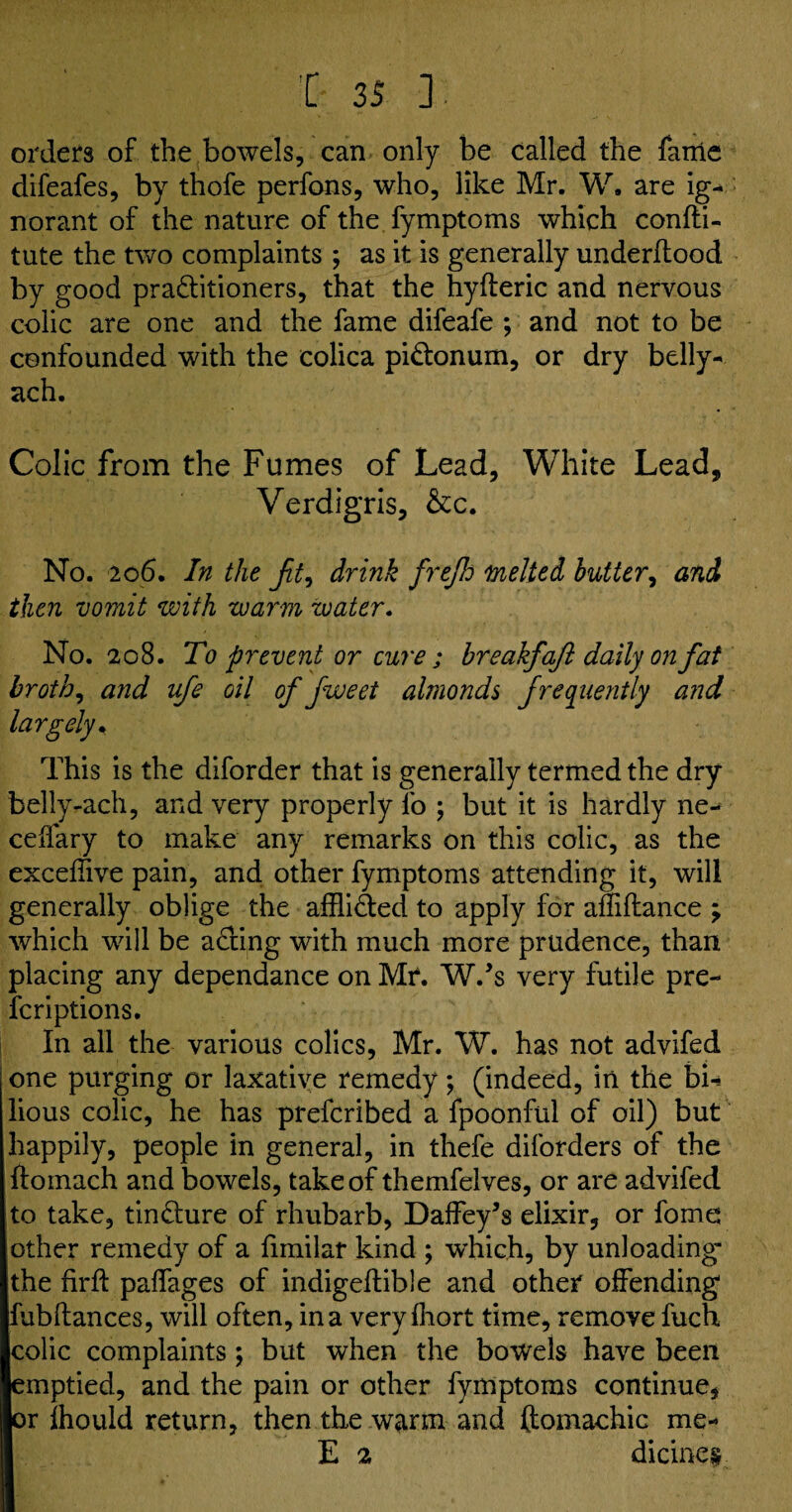 orders of the bowels, can only be called the fame difeafes, by thofe perfons, who, like Mr. W. are ig¬ norant of the nature of the fymptoms which confti- tute the two complaints ; as it is generally underflood by good praditioners, that the hyfleric and nervous colic are one and the fame difeafe ; and not to be confounded with the colica pidonum, or dry belly- ach. Colic from the Fumes of Lead, White Lead, Verdigris, &c. No. 206. In the jit., drink frejh melted butter, and then vomit with warm water. No. 208. To prevent or cure ; breakfaft daily on fat broth, and ufe oil of fweet almonds frequently and largely. This is the diforder that is generally termed the dry belly-ach, and very properly fo ; but it is hardly ne- ceffary to make any remarks on this colic, as the exceffive pain, and other fymptoms attending it, will generally oblige the afflided to apply for affiflance ; which will be acting with much more prudence, than placing any dependance on Mr. W/s very futile pre- fcriptions. In all the various colics, Mr. W. has not advifed one purging or laxative remedy; (indeed, in the bi-* lious colic, he has prefcribed a fpoonful of oil) but happily, people in general, in thefe diforders of the hoinach and bowels, take of themfelves, or are advifed to take, tindure of rhubarb, Daffey’s elixir, or fome other remedy of a fimilar kind ; which, by unloading- the hrk paffages of indigekible and other offending fubftances, will often, in a veryfhort time, remove fuch colic complaints; but when the bowels have been emptied, and the pain or other fymptoms continue, or fhould return, then the warm and ftomachic me- E 2 dicine#.