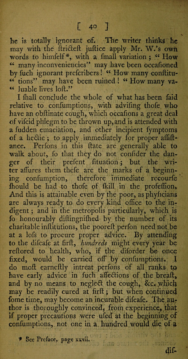 he is totally ignorant of. The writer thinks he may with the ftri&efl juftice apply Mr. W.’s own words to himfelf*, with a fmall variation ; “ How cc many inconveniencies” may have been occafioned by fuch ignorant prefcribers ! “ How many conftitu- “ tions” may have been ruined ! “ How many va- “ luable lives loft.” I fhall conclude the whole of what has been faid relative to confumptions, with advifmg thofe who have an obdinate cough, which occafions a great deal of vifcid phlegm to be thrown up, and is attended with a fudden emaciation, and other incipient fymptoms of a hedic ; to apply immediately for proper affift* ance. Perfons in this hate are generally able to walk about, fo that they do not confider the dan¬ ger of their prefent fituation; but the wri¬ ter allures them thefe are the marks of a beginn¬ ing confumption, therefore immediate recourfe ’ fhould be had to thofe of fkill in the profeffion* And this is attainable even by the poor, as phyhcians are always ready to do every kind office to the in¬ digent ; and in the metropolis particularly, which is fo honourably diftingniffied by the number of its charitable inllitutions, the pooreft perfon need not be at a lofs to procure proper advice. By attending to the difeafe at firft, hundreds might every year be rehored to health, who, if the diforder be once fixed, would be carried off by confumptions. I do moft earneftly intreat perfons of all ranks to have early advice in fuch affe&ions of the bread, and by no means to negledt the cough, &c. which may be readily cured at firft; but when continued fome time, may become an incurable difeafe. The au¬ thor is thoroughly convinced* from experience, that if proper precautions were ufecT at the beginning of confumptions, not one in a hundred , would die of a f See Preface, page xxvii. 4lf-