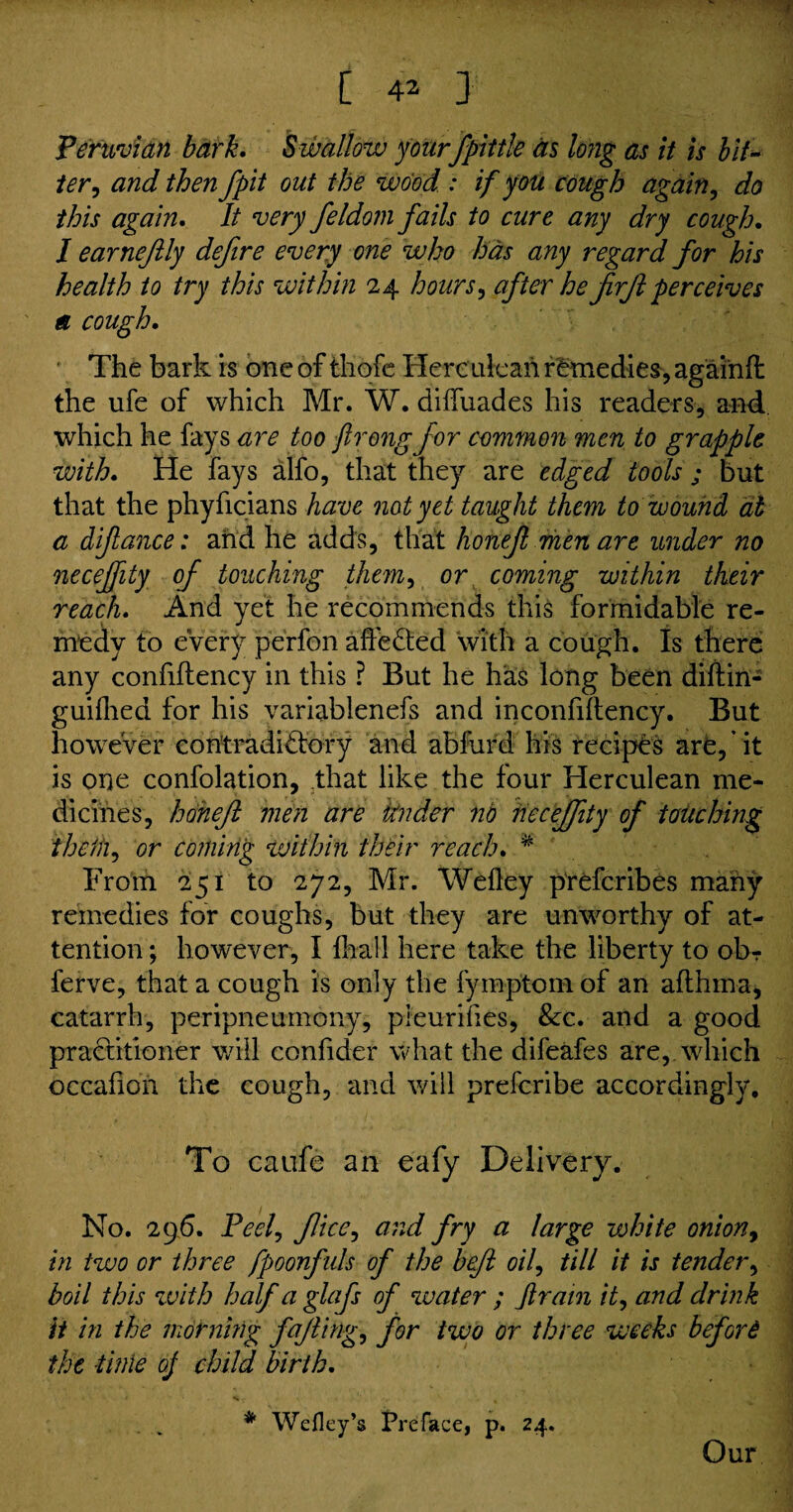 Peruvian bark. Swallow yourfpittle as long as it is bit« ter, and then fpit out the wood.: if you cough again, do this again. It very feldom fails to cure any dry cough. I earnefily defire every one who has any regard for his health to try this within 24 hours, after he firjl perceives a cough. The bark is one of thofe Herculean remedies, againft the ufe of which Mr. W. diffuades his readers, and which he fays are too ftrongfor common men to grapple with. He fays alfo, that they are edged tools ; but that the phyficians have not yet taught them to wound at a diflance: and he adds, that lionejl men are under no neceffity of touching them, or coming within their reach. And yet he recommends this formidable re¬ medy to every perfon affected with a cough. Is there any confiftency in this ? But he has long been diftin- guilhed for his variablenefs and inconfiftency. But however contradictory and abfurd his recipes are,' it is one confolation, that like the four Herculean me¬ dicines, hoheft men are tinder no iiecejfity of touching thefh, or coining within their reach. * From 251 to 272, Mr. Weftey prefcribes many remedies for coughs, but they are unworthy of at¬ tention ; however, I {hall here take the liberty to ob? ferve, that a cough is only the fymptom of an afthma, catarrh, peripneumony, pleurihes, 8cc. and a good practitioner will confider what the difeafes are, which occafion the cough, and will prefcribe accordingly. To caufe an eafy Delivery. No. 296. Peel, flice, and fry a large white onion, in two or three fpoonfids of the bejl oil, till it is tender, boil this with half a glafs of water ; Jlrain it, and drink it in the mornmg fajling, for two or three weeks before the time oj child birth. * Wefley’s Preface, p. 24. Our
