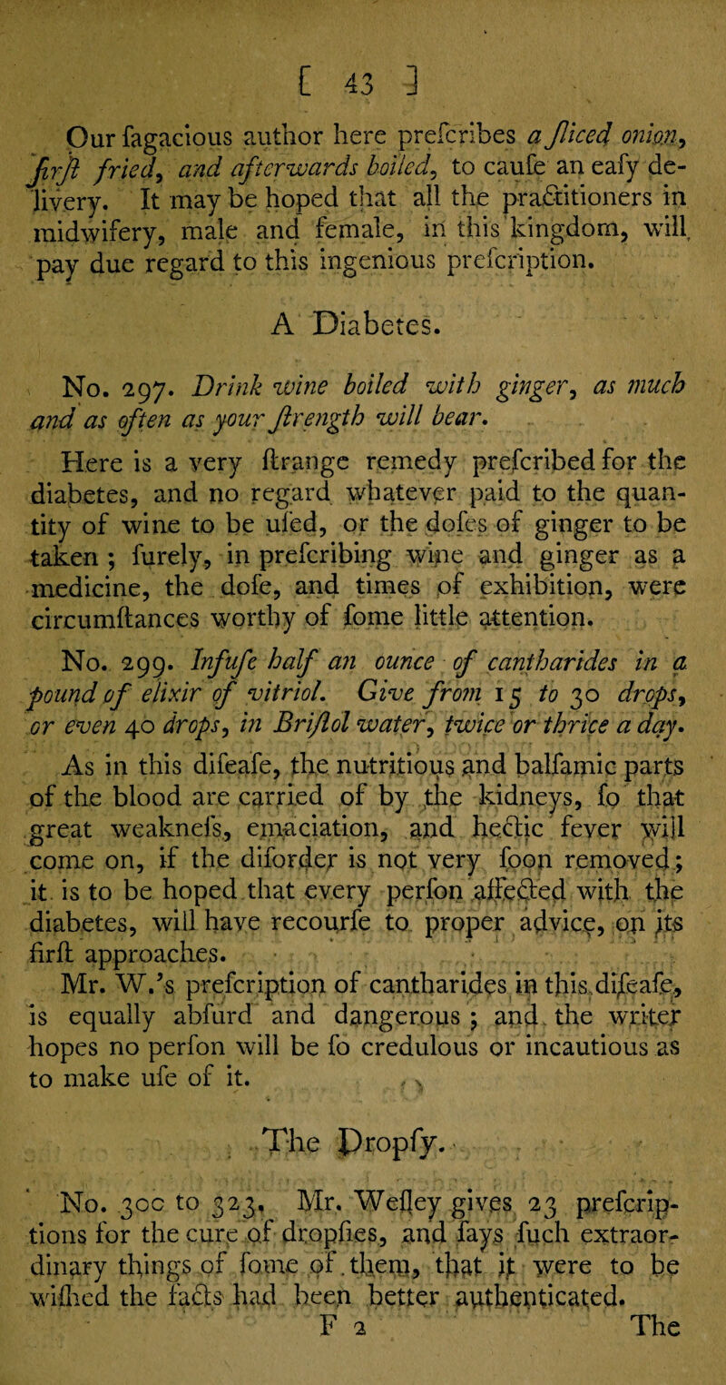 Our fagacious author here prefcribes a Jliced onion, Jirjl fried, and afterwards boiled, to caufe an eafy de¬ livery. It may be hoped that all the practitioners in midwifery, male and female, in this kingdom, will pay due regard to this ingenious prefcription. A Diabetes. No. 297. Drink wine boiled with ginger, as much and as often as your Jlrength will bear. Here is a very flrange remedy prefcribed for the diabetes, and no regard whatever paid to the quan¬ tity of wine to be ufed, or the dofes of ginger to be taken ; furely, in prefcribing wine and ginger as a medicine, the dofe, and times of exhibition, were circumftances worthy of fome little attention. No. 299. Infufc half an ounce of cantharides in a pound of elixir of vitriol. Give from 15 to 30 drops, or even 40 drops, in Briflol water, twice or thrice a day. As in this difeafe, the nutritious and balfamic parts of the blood are carried of by the kidneys, fo that great weaknefs, emaciation, and heclic fever y/ijl come on, if the diforcjer is not very foon removed; it is to be hoped that every perfon aifeSed with, the diabetes, will have recoujfe to proper advice on its firfl approaches. Mr. W.’s prefcription of cantharides in this di/cafe, is equally abfurd and dangerous; and the writer hopes no perfon will be fo credulous or incautious as to make ufe of it. , >( The Propfy. No. 30c to 323, Mr. Wefley gives 23 prefcrip- tions for the cure of dropfies, and fays fuch extraor¬ dinary things of fame of. them, that it were to be walked the fadis had been better authenticated. F 2 The