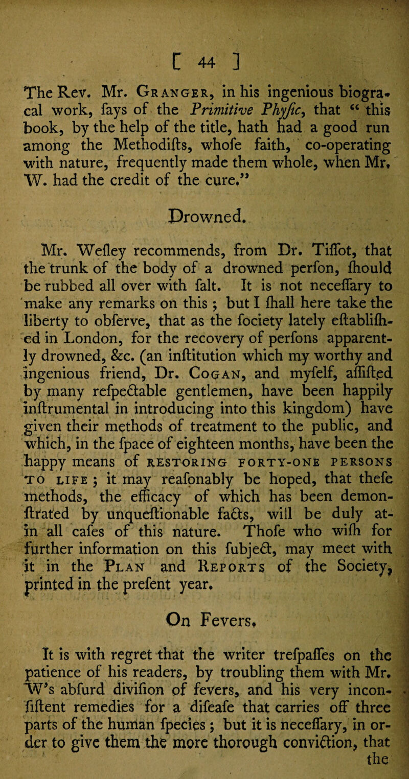 The Rev. Mr. Granger, in his ingenious biogra* cal work, fays of the 'Primitive Phyjic, that “ this book, by the help of the title, hath had a good run among the Methodifts, whofe faith, co-operating with nature, frequently made them whole, when Mr* W. had the credit of the cure.” Drowned. Mr. Wefiey recommends, from Dr. Tiffot, that the trunk of the body of a drowned perfon, Ihould be rubbed all over with fait. It is not necelfary to make any remarks on this ; but I fhall here take the liberty to obferve, that as the fociety lately eftablifli- ed in London, for the recovery of perfons apparent¬ ly drowned, &c. (an inftitution which my worthy and ingenious friend, Dr. Cog an, and myfelf, affifted by many refpedable gentlemen, have been happily inflrumental in introducing into this kingdom) have given their methods of treatment to the public, and which, in the fpace of eighteen months, have been the happy means of restoring forty-one persons to life 5 it may reafonably be hoped, that thefe methods, the efficacy of which has been demon- flrated by unqueftionable fads, will be duly at- in all cafes of this nature. Thofe who wiffi for further information on this fubjed, may meet with it in the Plan and Reports of the Society, printed in the prefent year. On Fevers. 3 It is with regret that the writer trefpaffes on the patience of his readers, by troubling them with Mr. W’s abfurd divifion of fevers, and his very incon- . fiftent remedies for a difeafe that carries off three parts of the human fpecies ; but it is necelfary, in or¬ der to give them the more thorough convidion, that the