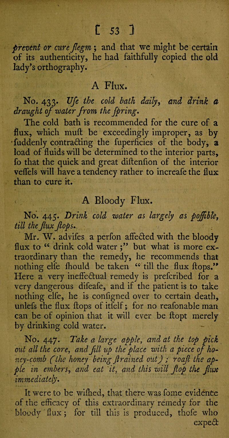 prevent or cure Jlegm; and that we might be certain of its authenticity, he had faithfully copied the old lady’s orthography. A Flux. No. 433* Ufe the cold bath daily, and drink & draught of water from the fpring. The cold bath is recommended for the cure of a flux, which muff be exceedingly improper, as by Tuddenly contracting the fuperficies of the body, a load of fluids will be determined to the interior parts, fo that the quick and great diftenfion of the interior veflels will have a tendency rather to increafe the flux than to cure it. < A Bloody Flux. No. 445. Drink cold water as largely as poflible, till the flux flops^ < • ; Mr. W. advifes a perfon affeCted with the bloody flux to “ drink cold water but what is more ex¬ traordinary than the remedy, he recommends that nothing elfe fhould be taken “ till the flux flops.” Here a very ineffectual remedy is prefcribed for a very dangerous difeafe, and if the patient is to take nothing elfe, he is configned over to certain death, unlefs the flux flops of itfelf; for no reafonable man can be of opinion that it will ever be flopt merely by drinking cold water. No. 447. Take a large apple, and at the top pick out all the core, and fill lip the place with a piece of ho¬ ney-comb (the honey being jlrained out) ; roafl the ap¬ ple in embers, and eat it, and this will flop the flux immediately. It were to be wifhed, that there wras fome evidence of the efficacy of this extraordinary remedy for the bloody flux ; for till this is produced, thole who expeCb