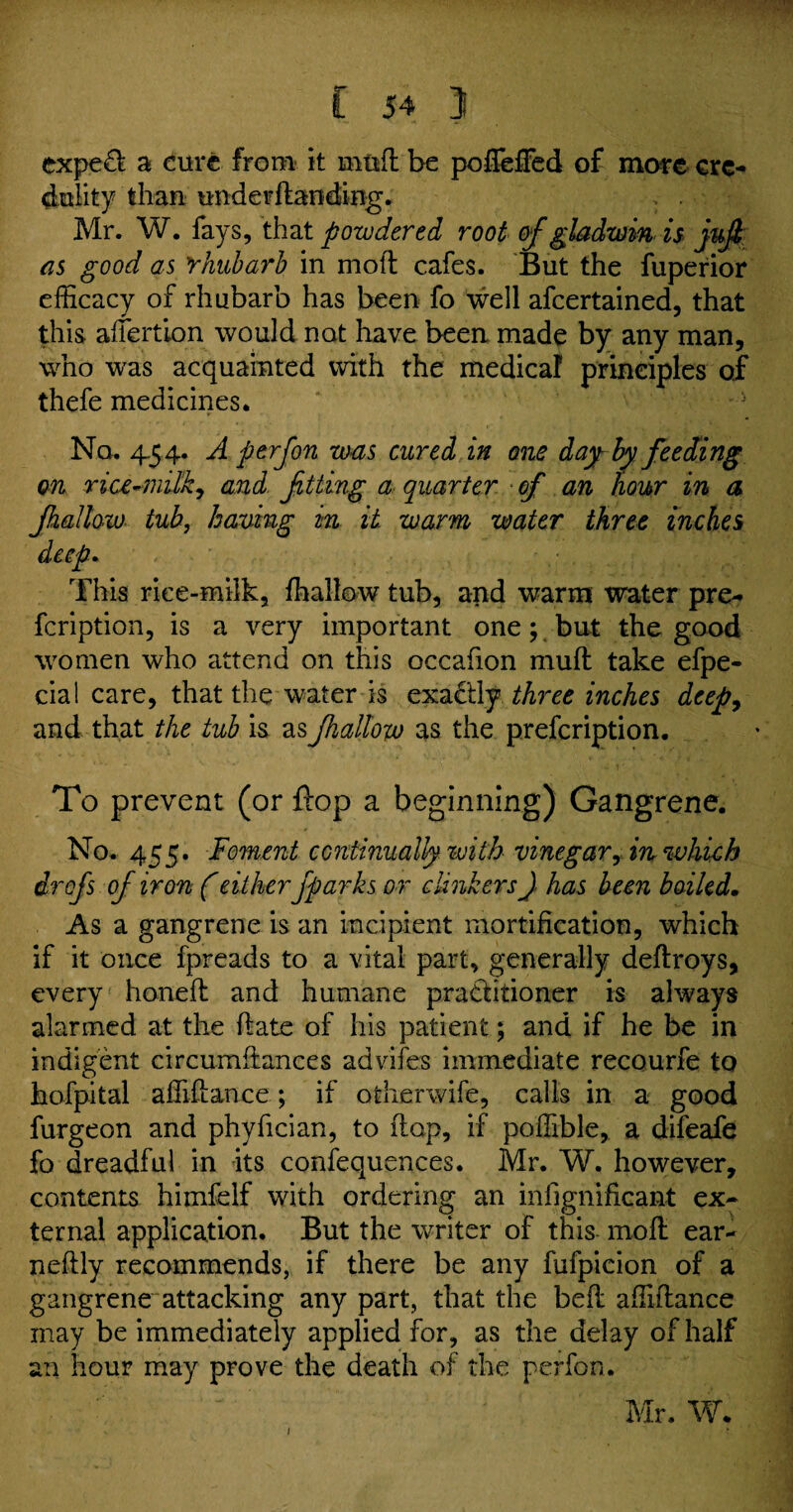 expefl a cure from it mud be pofieifed of more cre¬ dulity than underdanding. > . Mr. W. fays, that powdered root of gladwin is juft as good as rhubarb in moil cafes. But the fuperior efficacy of rhubarb has been fo well afeertained, that this afiertion would not have been made by any man, who was acquainted with the medica! principles of thefe medicines. No. 4.54. A p erf on was cured in one day-by feeding on rice-milk, and fitting a quarter of an hour in a Jhallow tub, having in it. warm water three inches deep. This rice-milk, ffiallow tub, and warm water pre- feription, is a very important one; but the good women who attend on this occafion mull take efpe- cial care, that the water is exactly three inches deep, and that the tub is as Jhallow as the prefeription. To prevent (or flop a beginning) Gangrene. No. 455. Foment continually with vinegar, in which drofs of iron (eitherfparks or clinkers J has been boiled. As a gangrene is an incipient mortification, which if it once fpreads to a vital part, generally deftroys, every honed and humane pratbtioner is always alarmed at the (late of his patient; and if he be in indigent circumftances advifes immediate recourfe to hofpital affidance; if otherwife, calls in a good furgeon and phyfician, to dop, if poffible, a difeafe fo dreadful in its confequences. Mr. W. however, contents himfelf with ordering an mfignificant ex¬ ternal application. But the writer of this mod ear- nedly recommends, if there be any fufpicion of a gangrene attacking any part, that the bed affidance may be immediately applied for, as the delay of half an hour may prove the death of the perfon. Mr. W. 1