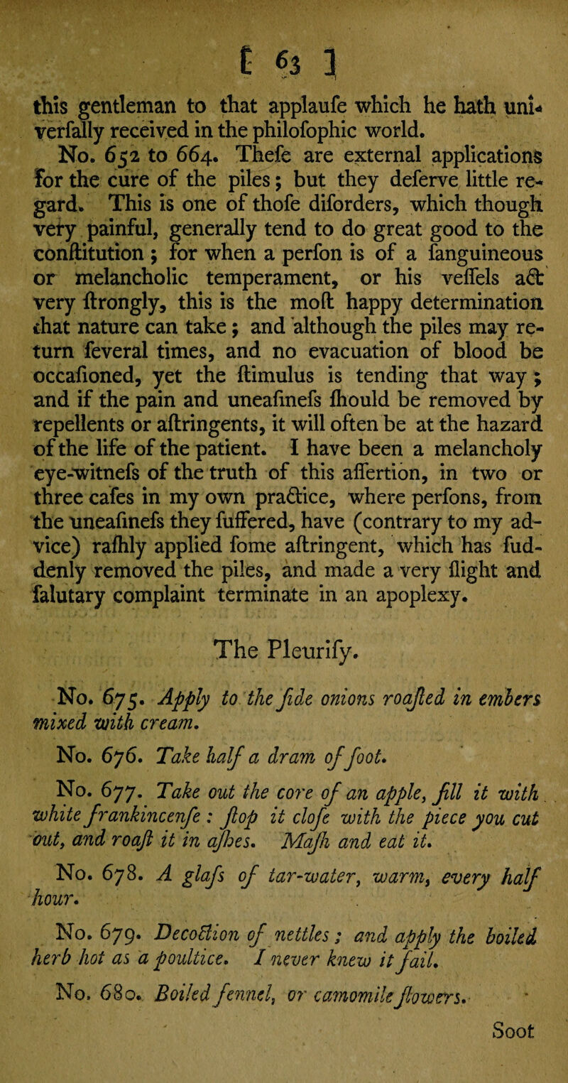 this gentleman to that applaufe which he hath uni* verfally received in the philofophic world. No. 652 to 664. Thefe are external applications For the cure of the piles; but they deferve little re- gard. This is one of thofe diforders, which though very painful, generally tend to do great good to the conftitution ; for when a perfon is of a fanguineous or melancholic temperament, or his veifels ad: very ftrongly, this is the mo ft happy determination chat nature can take ; and although the piles may re¬ turn feveral times, and no evacuation of blood be occafioned, yet the ftimulus is tending that way ; and if the pain and uneafinefs lhould be removed by repellents or aftringents, it will often be at the hazard of the life of the patient. I have been a melancholy eye-witnefs of the truth of this afiertion, in two or three cafes in my own practice, where perfons, from the uneafinefs they fuffered, have (contrary to my ad¬ vice) raflily applied fome aftringent, which has fud- denly removed the piles, and made a very flight and falutary complaint terminate in an apoplexy. The Pleurify. No. 675. Apply to the fide onions roafied in embers mixed with cream. No. 676. Take half a dram of foot. No. 677. Take out the core of an apple, fill it with white frankincenfe : flop it clofe with the piece you cut out, and roaji it in ajhes. Mafh and eat it. No. 678. A glafs of tar-water, warm, every half hour. No. 679. Decottion of nettles ; and apply the boiled herb hot as a poultice. I never knew it fail. No. 68 o. Boiled fennel, or camomile flowers. Soot