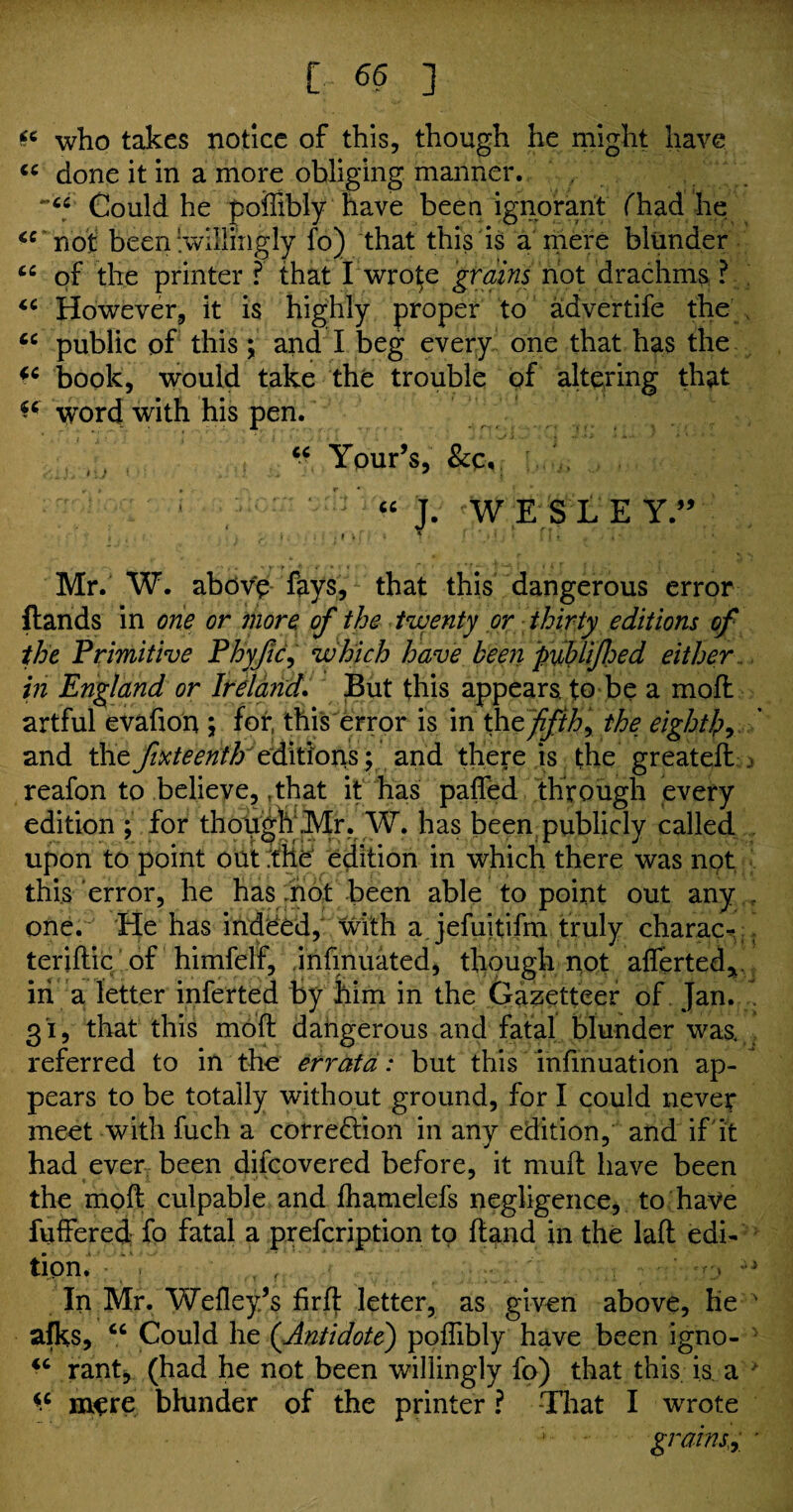 who takes notice of this, though he might have cc done it in a more obliging manner. , . .. Could he poffibly have been ignorant (had'he <c not been ‘.willingly fo) that this is a mere blunder “ of the printer ? that I wrote grains not drachms ? “ However, it is highly proper to advertife the cc public of this; and I beg every one that has the book, would take the trouble of altering that ** word with his pen. “ Your’s, &c, “ J. W E S L EY.,V ‘ . ... V .■ 1 n: Mr. W. above fays;, that this dangerous error Hands in one or more, of the twenty or thirty editions of the Primitive Phyfic, which have been pmifhed either in England or Ireland. But this appears, to be a moft artful evafton ; for, this error is in tht fifth, the eight!?, and the ft!KteenthJ€^\lioxi^y and there is the great eft reafon to believe, tthat it has pafled through every edition ; for though .Mr. W. has been publicly called upon to point out the' edition in which there was not this error, he has .not been able to point out any . one. He has indeed, with a jefuitifm truly charac- terifhic of himfelf, infinuated, though not afierted*. in a letter inferted by him in the Gazetteer of Jan. 31, that this moft dangerous and fatal blunder was. referred to in the errata: but this infinuation ap¬ pears to be totally without ground, for I could never meet with fuch a correction in any edition, and if it had ever been difcovered before, it muft have been the moft culpable and fhamelefs negligence, to have fuffered- fo fatal a prefcription to ftand in the laft edi¬ tion.' ; ffi T ’ ' •/:, In Mr. Wefley/s firft letter, as given above, he ' afks, cc Could he (Antidote) poflibly have been igno- ^ rant, (had he not been willingly fo) that this is a mere blunder of the printer ? That I wrote grains,, *