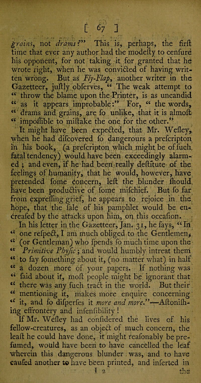* f* /J*> r - ' _ < grains, not drams f” This is, perhaps, the firft time that ever any author had the modefty to cenfure his opponent, for not taking it for granted that he wrote right, when he Was convicted of having writ¬ ten wrong. But as Fly-Flap, another writer in the Gazetteer, juftly obferves, 66 The weak attempt to “ throw the blame upon the Printer, is as uncandid u as it appears improbable:” For, “ the words, ct drams and grains, are fo unlike, that it is almoft impoflible to miftake the one for the other.” It might have been expected, that Mr. Wefley, when he had difcovered fo dangerours a prefcripton in his book, (a prefcripton which might be of fuch fatal tendency) would have been exceedingly alarm¬ ed ; and even, if he had been really deftitute of the feelings of humanity, that he would, however, have pretended fome Concern, left the blunder fhould have been productive of fome mifchief. But fo far from exprefling grief, he appears to rejoice in the hope, that the Tale of his pamphlet would be en- creafed by the attacks upon him, on this occafion. In his letter in the Gazetteer, Jan. 31, he fays, “ In “ one refpeCt, I am much obliged to the Gentlemen^ (i (or Gentleman) who fpends fo much time upon the “ Primitive Phyfic; and would humbly intreat them <c to fay fomething about it, (no matter what) in half a a dozen more of your papers. If nothing was <c faid about if, moft people might be ignorant that 6i there was any fuch tract in the world. But their “ mentioning it, makes more enquire concerning it, and fo difperfes it more and more.”—Aftonifh-* nig effrontery and infenftbility ! If Mr. Wefley had confidered the lives of his fellow-creatures, as an objeCt of much concern, the leaft he could have done, it might reafonably be pre¬ fumed, would have been to have cancelled the leaf wherein this dangerous blunder . was, and to have caufed another to have been printed, and inferted in