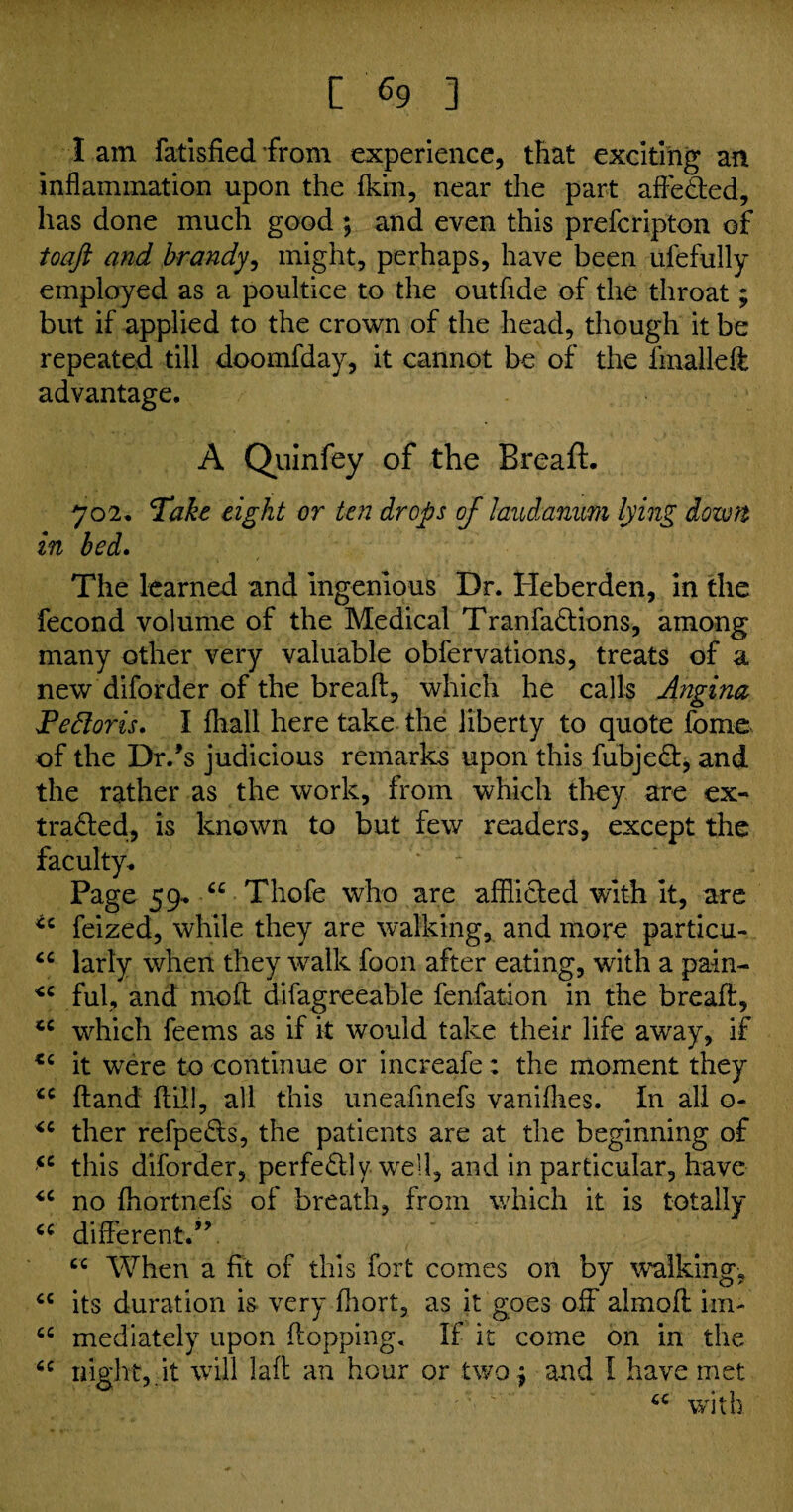 lam fatisfied from experience, that exciting an inflammation upon the fkin, near the part affeded, has done much good ; and even this prefcripton of toaji and brandy, might, perhaps, have been ufefully employed as a poultice to the outfide of the throat; but if applied to the crown of the head, though it be repeated till doomfday, it cannot be of the iinalleft advantage. A Quinfey of the Breaft:. 702. Take eight or ten drops of laudanum lying down In bed. The learned and ingenious Dr. Heberden, in the fecond volume of the Medical Tranfadions, among many other very valuable obfervations, treats of a new diforder of the breaft, which he calls Angina Pedloris. I {hall here take the liberty to quote feme of the Drds judicious remarks upon this fubjed, and the rather as the work, from which they are ex- traded, is known to but few readers, except the faculty* Page 59* u Thofe who are afflided with it, are *c feized, while they are walking, and more particu- “ larly when they walk foon after eating, with a pain- <c ful, and moft difagreeable fenfation in the breaft, tc which feems as if it would take their life away, if it were to continue or increafe; the moment they <c ftand {till, all this uneaftnefs vaniflies. In all o- <c ther refpeds, the patients are at the beginning of <c this diforder, perfedly well, and in particular, have “ no fliortnefs of breath, from which it is totally <c different.-”. cc When a fit of this fort comes on by walking, cc its duration is very fhort, as it goes off almoft im- cc mediately upon flopping. If it come on in the 6C night, it will laft an hour or two j and I have met 6C with