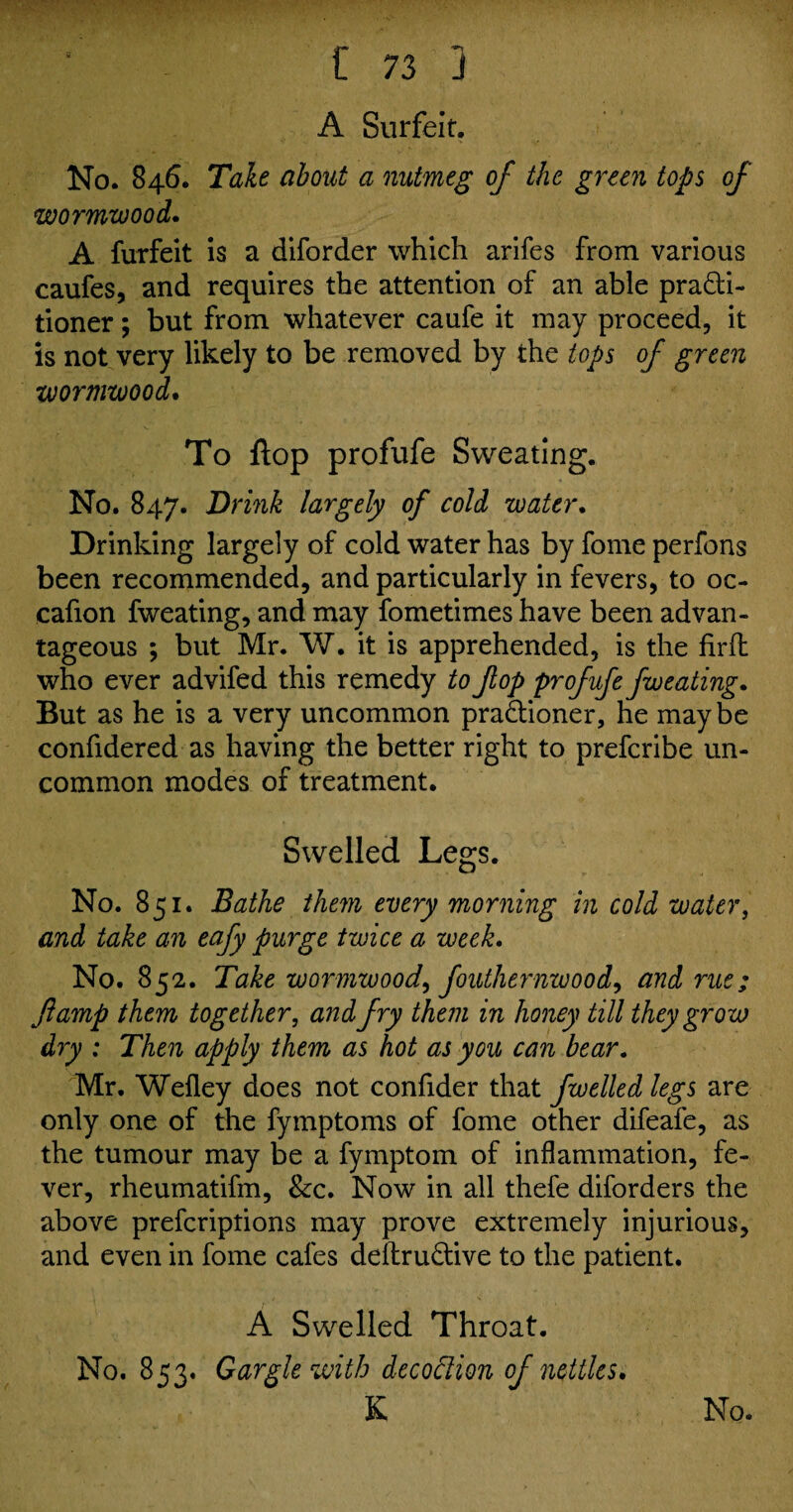 t/* '*'1 A Surfeit. No. 846. Take about a nutmeg of the green tops of wormwood. A furfeit is a diforder which arifes from various caufes, and requires the attention of an able practi¬ tioner ; but from whatever caufe it may proceed, it is not very likely to be removed by the tops of green wormwood. To flop profufe Sweating. No. 847. Drink largely of cold water. Drinking largely of cold water has by fome perfons been recommended, and particularly in fevers, to oc- cafion fweating, and may fometimes have been advan¬ tageous ; but Mr. W. it is apprehended, is the firft who ever advifed this remedy to fop profufe fweating. But as he is a very uncommon praCtioner, he may be confidered as having the better right to prefcribe un¬ common modes of treatment. Swelled Legs. No. 851. Bathe them every morning in cold water, and take an eafy purge twice a week. No. 852. Take wormwood, fouthernwood, and rue; ft amp them together, and fry them in honey till they grow dry : Then apply them as hot as you can bear. Mr. Wefley does not confider that fwelled legs are only one of the fymptoms of fome other difeafe, as the tumour may be a fymptom of inflammation, fe¬ ver, rheumatifm, &c. Now in all thefe diforders the above prefcriptions may prove extremely injurious, and even in fome cafes deftru&ive to the patient. A Swelled Throat. No. 853. Gargle with decoftion of nettles. K No.