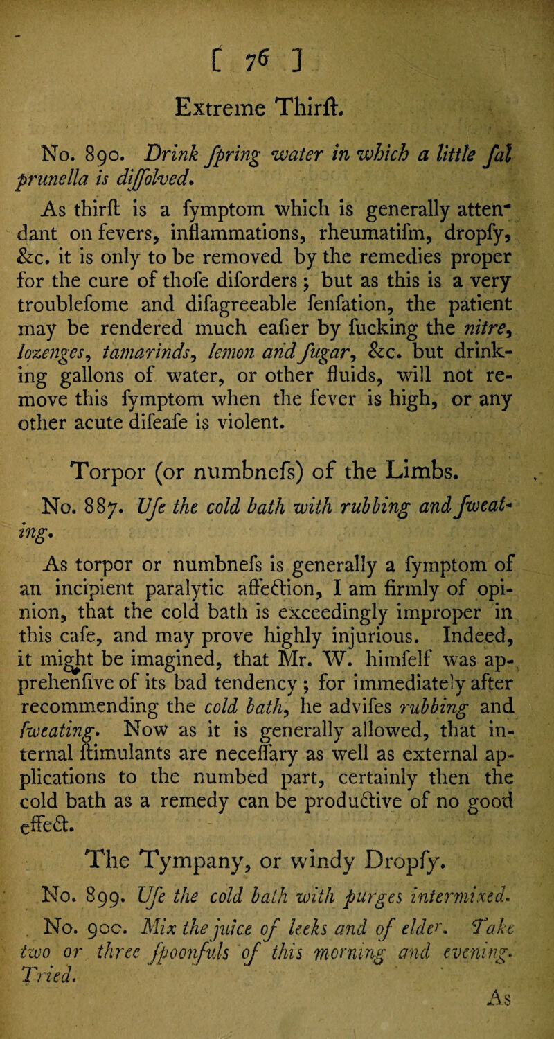 Extreme Thirft. No. 890. Drink fpring water in which a little fal prunella is diffolved. As thirfl is a fymptom which is generally atten¬ dant on fevers, inflammations, rheumatifm, dropfy, &c. it is only to be removed by the remedies proper for the cure of thofe diforders ; but as this is a very troublefome and difagreeable fenfation, the patient may be rendered much eafier by fucking the nitre, lozenges, tamarinds, lemon and fugar, &c. but drink¬ ing gallons of water, or other fluids, will not re¬ move this fymptom when the fever is high, or any other acute difeafe is violent. Torpor (or numbnefs) of the Limbs. No. 887. Ufe the cold bath with rubbing and Jweat- mg. As torpor or numbnefs is generally a fymptom of an incipient paralytic affection, I am firmly of opi¬ nion, that the cold bath is exceedingly improper in this cafe, and may prove highly injurious. Indeed, it might be imagined, that Mr. W. himfelf was ap- prehenfive of its bad tendency ; for immediately after recommending the cold bath, lie advifes rubbing and fweating. Now as it is generally allowed, that in¬ ternal ftimulants are neceflary as well as external ap¬ plications to the numbed part, certainly then the cold bath as a remedy can be produ&ive of no good eflfeft. The Tympany, or windy Dropfy. No. 899. Ufe the cold bath with purges intermixed. No. 90c. Mix the juice of leeks and of elder. Take two or three fpoonfuls of this 'morning and evening. Tried. As