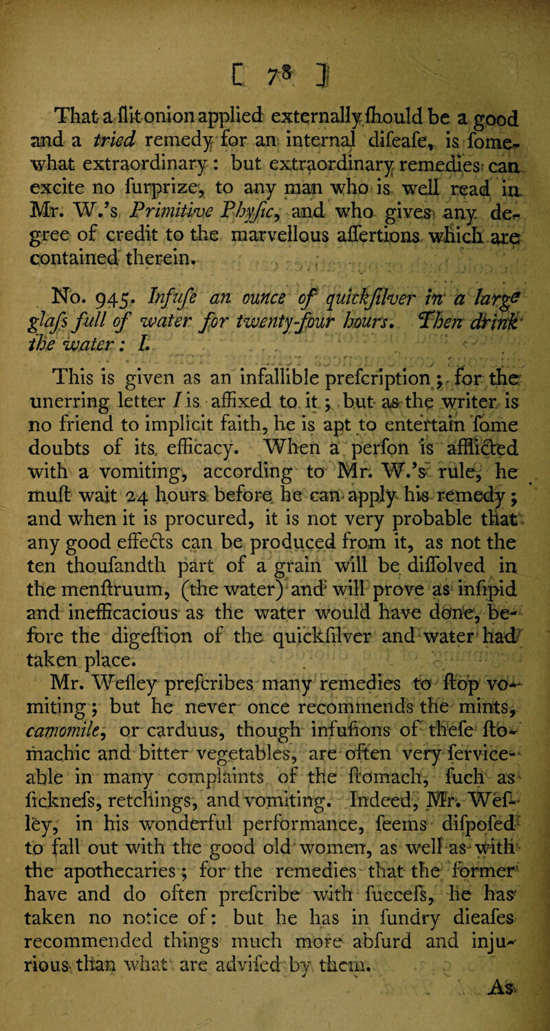 [ 7§ J That a flit onion applied externally fliould be a good and a tried remedy for an internal difeafe, is fome- what extraordinary : but extraordinary remedies can excite no furprize, to any man who is well read in Mr. W.’s Primitive Phy/ic, and who gives any der gree of credit to the marvellous affertions which are contained therein. , .. .... ; ‘ No. 945. Infufe an ounce of quickjiher m a larg? glafs full of water for twenty four hours. Then dtirtk the water: I. ... This is given as an infallible prefcription\ for the unerring letter I is affixed to it ; but as the writer is no friend to implicit faith, he is apt to entertain Tome doubts of its efficacy. When a perfon is afflicted with a vomiting, according to Mr; W.V rule, he muft wait 24 hours before he can apply his remedy; and when it is procured, it is not very probable that any good effects can be produced from it, as not the ten thoufandth part of a grain will be diffolved in themenftruum, (the water) and* will prove as infipid and inefficacious as the water would have done, be¬ fore the digeftion of the quickfilver and water had' taken place. Mr. Welley prefcribes many remedies to flop vo*- miting; but he never once recommends the mints, camomile, or carduus, though infufions of thefe flb« machic and bitter vegetables, are often very fervice- able in many complaints of the ffomach, fuch as ficknefs, retchings, and vomiting. Indeed, Mr. Wef- ley, in his wonderful performance, feems difpofed to fall out with the good old women, as well as with the apothecaries ; for the remedies that the former' have and do often prefcribe with fuccefs, he has- taken no notice of: but he has in fundry dieafes recommended things much more abfurd and inju~- rious than what are advifed by them. As-